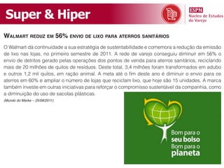Super & Hiper
WAlmArt reduz em 56% envio de lixo PArA Aterros sAnitários
O Walmart dá continuidade a sua estratégia de sustentabilidade e comemora a redução da emissão
de lixo nas lojas, no primeiro semestre de 2011. A rede de varejo conseguiu diminuir em 56% o
envio de detritos gerado pelas operações dos pontos de venda para aterros sanitários, reciclando
mais de 20 milhões de quilos de resíduos. Deste total, 3,4 milhões foram transformados em adubo
e outros 1,2 mil quilos, em ração animal. A meta até o fim deste ano é diminuir o envio para os
aterros em 60% e ampliar o número de lojas que reciclam lixo, que hoje são 15 unidades. A marca
também investe em outras iniciativas para reforçar o compromisso sustentável da companhia, como
a diminuição do uso de sacolas plásticas.
(Mundo do Marke – 25/08/2011)
 