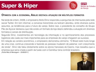 Super & Hiper
otimistA com A economiA, Abilio destAcA AtuAção em múltiPlos formAtos
Na tarde de ontem, 24/08, o empresário Abilio Diniz respondeu a perguntas de internautas pela rede
social Twitter. Em tom informal, a conversa transmitida via twitcam abordou, entre diversos outros
assuntos, as tendências para o futuro do varejo. Sobre isso, o presidente do conselho do Grupo
Pão de Açúcar destacou que não existe um formato de loja ideal e defendeu a atuação em diversos
formatos e canais de distribuição.
Segundo Diniz, investimentos em tecnologia da informação e no aprimoramento dos processos
logísticos são cada vez mais importantes para as empresas de varejo chegarem ao sucesso.
Em relação ao cenário econômico, o empresário demonstrou otimismo. “O Brasil está muito longe
de uma crise, continua crescendo e fazendo as pessoas mudarem de patamar, com crescimento
de renda”. Diniz não falou diretamente sobre os sócios franceses do Casino, mas ressaltou que a
empresa que seria criada a partir da fusão com o Carrefour teria controle brasileiro.
(Portal Meio & Mensagem – 25/08/2011)
 