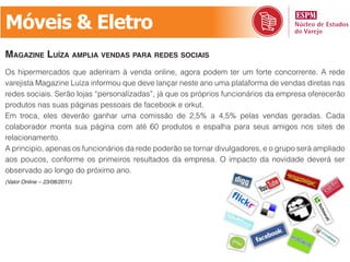Móveis & Eletro
mAgAzine luízA AmPliA vendAs PArA redes sociAis
Os hipermercados que aderiram à venda online, agora podem ter um forte concorrente. A rede
varejista Magazine Luíza informou que deve lançar neste ano uma plataforma de vendas diretas nas
redes sociais. Serão lojas “personalizadas”, já que os próprios funcionários da empresa oferecerão
produtos nas suas páginas pessoais de facebook e orkut.
Em troca, eles deverão ganhar uma comissão de 2,5% a 4,5% pelas vendas geradas. Cada
colaborador monta sua página com até 60 produtos e espalha para seus amigos nos sites de
relacionamento.
A principio, apenas os funcionários da rede poderão se tornar divulgadores, e o grupo será ampliado
aos poucos, conforme os primeiros resultados da empresa. O impacto da novidade deverá ser
observado ao longo do próximo ano.
(Valor Online – 23/08/2011)
 
