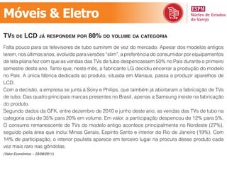 Móveis & Eletro
tvs de lcd já resPondem Por 80% do volume dA cAtegoriA
Falta pouco para os televisores de tubo sumirem de vez do mercado. Apesar dos modelos antigos
terem, nos últimos anos, evoluído para versões “slim”, a preferência do consumidor por equipamentos
de tela plana fez com que as vendas das TVs de tubo despencassem 50% no País durante o primeiro
semestre deste ano. Tanto que, neste mês, a fabricante LG decidiu encerrar a produção do modelo
no País. A única fábrica dedicada ao produto, situada em Manaus, passa a produzir aparelhos de
LCD.
Com a decisão, a empresa se junta à Sony e Philips, que também já abortaram a fabricação de TVs
de tubo. Das quatro principais marcas presentes no Brasil, apenas a Samsung insiste na fabricação
do produto.
Segundo dados da GFK, entre dezembro de 2010 e junho deste ano, as vendas das TVs de tubo na
categoria caiu de 35% para 20% em volume. Em valor, a participação despencou de 12% para 5%.
O consumo remanescente de TVs do modelo antigo acontece principalmente no Nordeste (27%),
seguido pela área que inclui Minas Gerais, Espírito Santo e interior do Rio de Janeiro (19%). Com
14% de participação, o interior paulista aparece em terceiro lugar na procura desse produto cada
vez mais raro nas gôndolas.
(Valor Econômico – 23/08/2011)
 