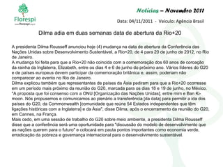 Notícias  – Novembro 2011 Data: 04/11/2011  -  Veículo: Agência Brasil A presidenta Dilma Rousseff anunciou hoje (4) mudança na data de abertura da Conferência das Nações Unidas sobre Desenvolvimento Sustentável, a Rio+20, de 4 para 20 de junho de 2012, no Rio de Janeiro. A mudança foi feita para que a Rio+20 não coincida com a comemoração dos 60 anos de coroação da rainha da Inglaterra, Elizabeth, entre os dias 4 e 6 de junho do próximo ano. Vários líderes do G20 e de países europeus devem participar da comemoração britânica e, assim, poderiam não comparecer ao evento no Rio de Janeiro. Dilma explicou também que representantes de países da Ásia pediram para que a Rio+20 ocorresse em um período mais próximo da reunião do G20, marcada para os dias 18 e 19 de junho, no México. "A proposta que foi consenso com a ONU [Organização das Nações Unidas], entre mim e Ban Ki-moon. Nós propusemos e comunicamos ao plenário a transferência [da data] para permitir a ida dos países do G20, da Commonwealth [comunidade que reúne 54 Estados independentes que têm ligações históricas com a Inglaterra] e da Ásia", disse Dilma, após o encerramento da reunião do G20, em Cannes, na França. Mais cedo, em uma sessão de trabalho do G20 sobre meio ambiente, a presidenta Dilma Rousseff disse que a conferência será uma oportunidade para "discussão do modelo de desenvolvimento que as nações querem para o futuro" e colocará em pauta pontos importantes como economia verde, erradicação da pobreza e governança internacional para o desenvolvimento sustentável. Dilma adia em duas semanas data de abertura da Rio+20 