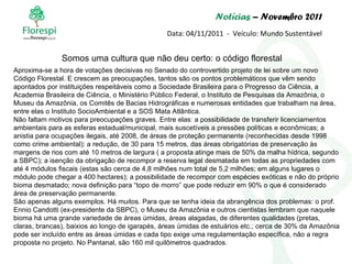 Notícias  – Novembro 2011 Data: 04/11/2011  -  Veículo: Mundo Sustentável Somos uma cultura que não deu certo: o código florestal Aproxima-se a hora de votações decisivas no Senado do controvertido projeto de lei sobre um novo Código Florestal. E crescem as preocupações, tantos são os pontos problemáticos que vêm sendo apontados por instituições respeitáveis como a Sociedade Brasileira para o Progresso da Ciência, a Academia Brasileira de Ciência, o Ministério Público Federal, o Instituto de Pesquisas da Amazônia, o Museu da Amazônia, os Comitês de Bacias Hidrográficas e numerosas entidades que trabalham na área, entre elas o Instituto SocioAmbiental e a SOS Mata Atlântica. Não faltam motivos para preocupações graves. Entre elas: a possibilidade de transferir licenciamentos ambientais para as esferas estadual/municipal, mais suscetíveis a pressões políticas e econômicas; a anistia para ocupações ilegais, até 2008, de áreas de proteção permanente (reconhecidas desde 1998 como crime ambiental); a redução, de 30 para 15 metros, das áreas obrigatórias de preservação às margens de rios com até 10 metros de largura ( a proposta atinge mais de 50% da malha hídrica, segundo a SBPC); a isenção da obrigação de recompor a reserva legal desmatada em todas as propriedades com até 4 módulos fiscais (estas são cerca de 4,8 milhões num total de 5,2 milhões; em alguns lugares o módulo pode chegar a 400 hectares); a possibilidade de recompor com espécies exóticas e não do próprio bioma desmatado; nova definição para “topo de morro” que pode reduzir em 90% o que é considerado área de preservação permanente. São apenas alguns exemplos. Há muitos. Para que se tenha ideia da abrangência dos problemas: o prof. Ennio Candotti (ex-presidente da SBPC), o Museu da Amazônia e outros cientistas lembram que naquele bioma há uma grande variedade de áreas úmidas, áreas alagadas, de diferentes qualidades (pretas, claras, brancas), baixios ao longo de igarapés, áreas úmidas de estuários etc.; cerca de 30% da Amazônia pode ser incluído entre as áreas úmidas e cada tipo exige uma regulamentação específica, não a regra proposta no projeto. No Pantanal, são 160 mil quilômetros quadrados. 