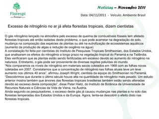 Notícias  – Novembro 2011 Data: 04/11/2011  -  Veículo: Ambiente Brasil O gás nitrogênio lançado na atmosfera pelo excesso de queima de combustíveis fósseis tem afetado florestas tropicais até então isoladas deste problema, o que pode acarretar na degradação do solo, mudança na composição das espécies de plantas ou até na eutrofização de ecossistemas aquáticos (aumento da produção de algas e redução de oxigênio na água). A constatação foi feita por cientistas do Instituto de Pesquisas Tropicais Smithsonian, dos Estados Unidos, que analisaram os efeitos do nitrogênio a longo prazo na vegetação tropical do Panamá e na Tailândia. Eles verificaram que as plantas estão sendo fertilizadas em excesso devido ao aumento do nitrogênio na natureza. Entretanto, o gás pode ser proveniente de diversas regiões poluídas do mundo. “ Nós comparamos os níveis de nitrogênio em materiais secos coletados em 1968 com as folhas novas coletadas em 2007. Constatamos que a concentração de nitrogênio nas folhas atuais teve um leve aumento nos últimos 40 anos”, afirmou Joseph Wright, cientista da equipe do Smithsonian no Panamá. “ Descobrimos que durante o último século houve alta na quantidade de nitrogênio mais pesado. Um estudo anterior mostra também que árvores das florestas tropicais brasileiras também estão sendo alteradas devido ao excesso desta composição”, disse Peter Hietz, do Instituto de Botânica da Universidade de Recursos Naturais e Ciências da Vida de Viena, na Áustria. Ainda segundo os pesquisadores, o excesso deste gás já causou mudanças nas plantas e no solo das florestas temperadas dos Estados Unidos e da Europa. Agora, tenta-se descobrir o efeito disto nas florestas tropicais. Excesso de nitrogênio no ar já afeta florestas tropicais, dizem cientistas 