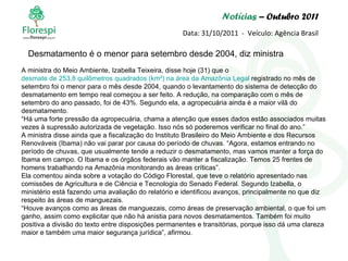 Notícias  – Outubro 2011 Data: 31/10/2011  -  Veículo: Agência Brasil A ministra do Meio Ambiente, Izabella Teixeira, disse hoje (31) que o  desmate de 253,8 quilômetros quadrados ( km² ) na área da Amazônia Legal  registrado no mês de setembro foi o menor para o mês desde 2004, quando o levantamento do sistema de detecção do desmatamento em tempo real começou a ser feito. A redução, na comparação com o mês de setembro do ano passado, foi de 43%. Segundo ela, a agropecuária ainda é a maior vilã do desmatamento. “ Há uma forte pressão da agropecuária, chama a atenção que esses dados estão associados muitas vezes à supressão autorizada de vegetação. Isso nós só poderemos verificar no final do ano.” A ministra disse ainda que a fiscalização do Instituto Brasileiro do Meio Ambiente e dos Recursos Renováveis (Ibama) não vai parar por causa do período de chuvas. “Agora, estamos entrando no período de chuvas, que usualmente tende a reduzir o desmatamento, mas vamos manter a força do Ibama em campo. O Ibama e os órgãos federais vão manter a fiscalização. Temos 25 frentes de homens trabalhando na Amazônia monitorando as áreas críticas”. Ela comentou ainda sobre a votação do Código Florestal, que teve o relatório apresentado nas comissões de Agricultura e de Ciência e Tecnologia do Senado Federal. Segundo Izabella, o ministério está fazendo uma avaliação do relatório e identificou avanços, principalmente no que diz respeito às áreas de manguezais. “ Houve avanços como as áreas de manguezais, como áreas de preservação ambiental, o que foi um ganho, assim como explicitar que não há anistia para novos desmatamentos. Também foi muito positiva a divisão do texto entre disposições permanentes e transitórias, porque isso dá uma clareza maior e também uma maior segurança jurídica”, afirmou.   Desmatamento é o menor para setembro desde 2004, diz ministra 