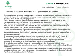 Notícias  – Novembro 2011 Data: 01/11/2011  -  Veículo: Folha.com A ministra do Meio Ambiente, Izabella Teixeira, considerou positivas algumas mudanças promovidas no relatório do projeto do novo Código Florestal, e pretende manter as negociações para aprovar um texto que traga “mais clareza e segurança jurídica”. Para a ministra, o relatório apresentado pelo senador Luiz Henrique da Silveira (PMDB-SC) às comissões de Agricultura e Ciência e Tecnologia do Senado “tem avanços”. A previsão do relator é que o parecer seja votado nessas duas comissões em 8 de novembro. Depois disso, ele terá de ser analisado pela Comissão de Meio Ambiente da Casa, onde será relatado pelo senador Jorge Viana (PT-AC), e pelo plenário do Senado. “ É importante observar que nós tivemos avanços não só na questão dos manguezais como áreas de preservação permanente, isso foi um ganho, como também explicitar que você não tem anistia para novos desmatamentos”, disse Izabella a jornalistas, ao anunciar uma nova queda no desmatamento da Amazônia em setembro. O relatório apresentado por Luiz Henrique inclui os manguezais nas definições de APP (Áreas de Preservação Permanente), faixas de vegetação nativa que devem ser mantidas. Parágrafo do parecer determina que “não haverá, em qualquer hipótese, nenhum direito à regularização de futuras intervenções ou supressões de vegetação nativa, além dos previstos nesta lei”. O senador também modificou o texto aprovado pela Câmara dos Deputados, dividindo-o entre disposições permanentes, que definem regras para o futuro, e transitórias, para regulamentar problemas do passado. “ Eu entendo que foi muito positiva a divisão do texto entre as disposições permanentes e as transitórias. isso dá uma clareza sobre o que está sendo previsto, estipulado e a importância do Cadastro Ambiental Rural”, completou Izabella.  (Fonte: Folha.com) Ministra vê ‘avanços’ em texto do Código Florestal no Senado 