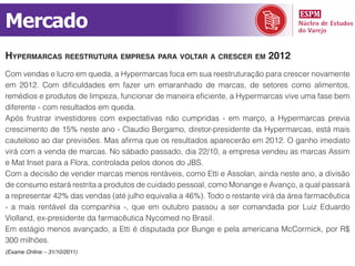 Mercado
hypermArcAs reestruturA empresA pArA voltAr A crescer em 2012
Com vendas e lucro em queda, a Hypermarcas foca em sua reestruturação para crescer novamente
em 2012. Com dificuldades em fazer um emaranhado de marcas, de setores como alimentos,
remédios e produtos de limpeza, funcionar de maneira eficiente, a Hypermarcas vive uma fase bem
diferente - com resultados em queda.
Após frustrar investidores com expectativas não cumpridas - em março, a Hypermarcas previa
crescimento de 15% neste ano - Claudio Bergamo, diretor-presidente da Hypermarcas, está mais
cauteloso ao dar previsões. Mas afirma que os resultados aparecerão em 2012. O ganho imediato
virá com a venda de marcas. No sábado passado, dia 22/10, a empresa vendeu as marcas Assim
e Mat Inset para a Flora, controlada pelos donos do JBS.
Com a decisão de vender marcas menos rentáveis, como Etti e Assolan, ainda neste ano, a divisão
de consumo estará restrita a produtos de cuidado pessoal, como Monange e Avanço, a qual passará
a representar 42% das vendas (até julho equivalia a 46%). Todo o restante virá da área farmacêutica
- a mais rentável da companhia -, que em outubro passou a ser comandada por Luiz Eduardo
Violland, ex-presidente da farmacêutica Nycomed no Brasil.
Em estágio menos avançado, a Etti é disputada por Bunge e pela americana McCormick, por R$
300 milhões.
(Exame Online – 31/10/2011)
 