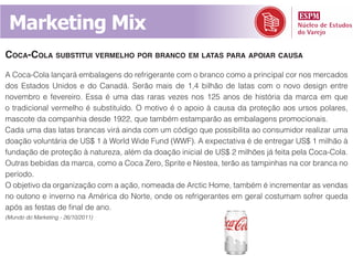 Marketing Mix
cocA-colA substitui vermelho por brAnco em lAtAs pArA ApoiAr cAusA
A Coca-Cola lançará embalagens do refrigerante com o branco como a principal cor nos mercados
dos Estados Unidos e do Canadá. Serão mais de 1,4 bilhão de latas com o novo design entre
novembro e fevereiro. Essa é uma das raras vezes nos 125 anos de história da marca em que
o tradicional vermelho é substituído. O motivo é o apoio à causa da proteção aos ursos polares,
mascote da companhia desde 1922, que também estamparão as embalagens promocionais.
Cada uma das latas brancas virá ainda com um código que possibilita ao consumidor realizar uma
doação voluntária de US$ 1 à World Wide Fund (WWF). A expectativa é de entregar US$ 1 milhão à
fundação de proteção à natureza, além da doação inicial de US$ 2 milhões já feita pela Coca-Cola.
Outras bebidas da marca, como a Coca Zero, Sprite e Nestea, terão as tampinhas na cor branca no
período.
O objetivo da organização com a ação, nomeada de Arctic Home, também é incrementar as vendas
no outono e inverno na América do Norte, onde os refrigerantes em geral costumam sofrer queda
após as festas de final de ano.
(Mundo do Marketing - 26/10/2011)
 