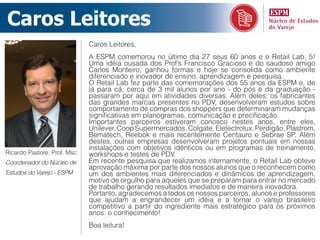 Caros Leitores
                             Caros Leitores,
                             A ESPM comemorou no último dia 27 seus 60 anos e o Retail Lab, 5!
                             Uma idéia ousada dos Prof’s Francisco Gracioso e do saudoso amigo
                             Carlos Monteiro, ganhou formas e hoje se consolida como ambiente
                             diferenciado e inovador de ensino, aprendizagem e pesquisa.
                             O Retail Lab fez parte das comemorações dos 55 anos da ESPM e, de
                             lá para cá, cerca de 3 mil alunos por ano - do pós e da graduação -
                             passaram por aqui em atividades diversas. Além deles, os fabricantes
                             das grandes marcas presentes no PDV, desenvolveram estudos sobre
                             comportamento de compras dos shoppers que determinaram mudanças
                             significativas em planogramas, comunicação e precificação.
                             Importantes parceiros estiveram conosco nestes anos, entre eles,
                             Unilever, Coop Supermercados, Colgate, Eletectrolux, Perdigão, Plastrom,
                             Bematech, Reebok e mais recentemente Centauro e Sebrae SP. Além
                             destes, outras empresas desenvolveram projetos pontuais em nossas
                             instalações com objetivos idênticos ou em programas de treinamento,
Ricardo Pastore, Prof. Msc   workshops e testes de PDV.
Coordenador do Núcleo de     Em recente pesquisa que realizamos internamente, o Retail Lab obteve
                             aprovação máxima por parte dos nossos alunos que o reconhecem como
Estudos do Varejo - ESPM     um dos ambientes mais diferenciados e dinâmicos de aprendizagem,
                             motivo de orgulho para aqueles que se preparam para entrar no mercado
                             de trabalho gerando resultados imediatos e de maneira inovadora.
                             Portanto, agradecemos a todos os nossos parceiros, alunos e professores
                             que ajudam a engrandecer um idéia e a tornar o varejo brasileiro
                             competitivo a partir do ingrediente mais estratégico para os próximos
                             anos: o conhecimento!
                             Boa leitura!
 