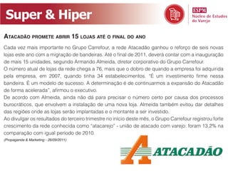 Super & Hiper
AtAcAdão promete Abrir 15 lojAs Até o finAl do Ano
Cada vez mais importante no Grupo Carrefour, a rede Atacadão ganhou o reforço de seis novas
lojas este ano com a migração de bandeiras. Até o final de 2011, deverá contar com a inauguração
de mais 15 unidades, segundo Armando Almeida, diretor corporativo do Grupo Carrefour.
O número atual de lojas da rede chega a 76, mais que o dobro de quando a empresa foi adquirida
pela empresa, em 2007, quando tinha 34 estabelecimentos. “É um investimento firme nessa
bandeira. É um modelo de sucesso. A determinação é de continuarmos a expansão do Atacadão
de forma acelerada”, afirmou o executivo.
De acordo com Almeida, ainda não dá para precisar o número certo por causa dos processos
burocráticos, que envolvem a instalação de uma nova loja. Almeida também evitou dar detalhes
das regiões onde as lojas serão implantadas e o montante a ser investido.
Ao divulgar os resultados do terceiro trimestre no início deste mês, o Grupo Carrefour registrou forte
crescimento da rede conhecida como “atacarejo” - união de atacado com varejo: foram 13,2% na
comparação com igual período de 2010.
(Propaganda & Marketing - 26/09/2011)
 