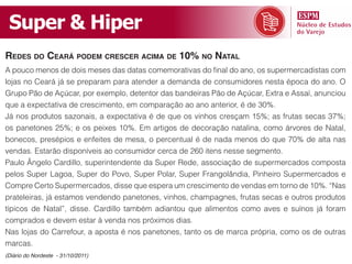 Super & Hiper
redes do ceArá podem crescer AcimA de 10% no nAtAl
A pouco menos de dois meses das datas comemorativas do final do ano, os supermercadistas com
lojas no Ceará já se preparam para atender a demanda de consumidores nesta época do ano. O
Grupo Pão de Açúcar, por exemplo, detentor das bandeiras Pão de Açúcar, Extra e Assaí, anunciou
que a expectativa de crescimento, em comparação ao ano anterior, é de 30%.
Já nos produtos sazonais, a expectativa é de que os vinhos cresçam 15%; as frutas secas 37%;
os panetones 25%; e os peixes 10%. Em artigos de decoração natalina, como árvores de Natal,
bonecos, presépios e enfeites de mesa, o percentual é de nada menos do que 70% de alta nas
vendas. Estarão disponíveis ao consumidor cerca de 260 itens nesse segmento.
Paulo Ângelo Cardillo, superintendente da Super Rede, associação de supermercados composta
pelos Super Lagoa, Super do Povo, Super Polar, Super Frangolândia, Pinheiro Supermercados e
Compre Certo Supermercados, disse que espera um crescimento de vendas em torno de 10%. “Nas
prateleiras, já estamos vendendo panetones, vinhos, champagnes, frutas secas e outros produtos
típicos de Natal”, disse. Cardillo também adiantou que alimentos como aves e suínos já foram
comprados e devem estar à venda nos próximos dias.
Nas lojas do Carrefour, a aposta é nos panetones, tanto os de marca própria, como os de outras
marcas.
(Diário do Nordeste - 31/10/2011)
 