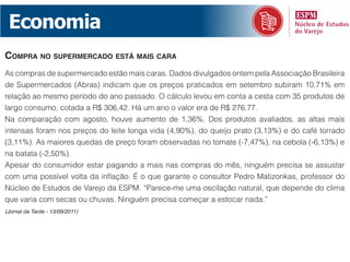 Economia
comprA no supermercAdo está mAis cArA
As compras de supermercado estão mais caras. Dados divulgados ontem pela Associação Brasileira
de Supermercados (Abras) indicam que os preços praticados em setembro subiram 10,71% em
relação ao mesmo período do ano passado. O cálculo levou em conta a cesta com 35 produtos de
largo consumo, cotada a R$ 306,42. Há um ano o valor era de R$ 276,77.
Na comparação com agosto, houve aumento de 1,36%. Dos produtos avaliados, as altas mais
intensas foram nos preços do leite longa vida (4,90%), do queijo prato (3,13%) e do café torrado
(3,11%). As maiores quedas de preço foram observadas no tomate (-7,47%), na cebola (-6,13%) e
na batata (-2,50%).
Apesar do consumidor estar pagando a mais nas compras do mês, ninguém precisa se assustar
com uma possível volta da inflação. É o que garante o consultor Pedro Matizonkas, professor do
Núcleo de Estudos de Varejo da ESPM. “Parece-me uma oscilação natural, que depende do clima
que varia com secas ou chuvas. Ninguém precisa começar a estocar nada.”
(Jornal da Tarde - 13/09/2011)
 