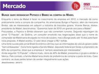 Mercado
bunge quer desbAncAr pepsico e bimbo nA comprA dA mAbel
Enquanto o lema da Mabel é focar no crescimento da empresa em 2012, o mercado dá como
praticamente certa a compra da companhia. As americanas Bunge e Pepsico, além da mexicana
Bimbo, são as interessadas em adquirir a indústria de biscoitos goiana. Vicente Barros, diretor-
presidente da Mabel, desconversa: “Queremos fazer de 2012 um grande ano para a Mabel.”
Procuradas, a Pepsico e Bimbo disseram que não comentam rumores. Segundo reportagem do
jornal “O Popular”, de Goiânia, um consultor envolvido nas negociações disse que o nome do
comprador da Mabel seria divulgado no início de outubro, mas a Bunge pediu até 15 dias para fazer
nova proposta. A Mabel aceitou. O valor deve chegar a R$ 1 bilhão.
Uma fonte ouvida pelo jornal Brasil Econômico afirmou que as informações do veículo goiano estão
“bem embasadas”. Outra fonte ligada a Sandro Mabel, deputado federal por Goiás e proprietário de
60% da companhia, disse que a empresa é “sempre assediada por interessados”.
Ainda segundo “O Popular”, o Banco Icatu, dono de 40% da Mabel, pressionou o grupo a vender a
fábrica. Pelo contrato, a família Mabel teria direito de preferência de comprar a parte do Icatu. Caso
contrário, as duas partes teriam de vender integralmente suas ações.
(Brasil Econômico – 26/10/11)
 