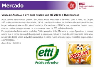 Mercado
vendA de AssolAn e etti pode render mAis r$ 200 mi à hypermArcAs
Após vender seis marcas (Assim, Sim, Gato, Fluss, Mat Inset e Sanifleur) para a Flora, do Grupo
JBS, a Hypermarcas anunciou ontem, 24/10, que também deve se desfazer da Assolan (linha de
limpeza doméstica) e da Etti, de atomatados. Para o banco BTG Pactual, as vendas dessas duas
marcas podem reforçar o caixa da empresa em mais de 200 milhões de reais.
Em relatório divulgado pelos analistas Fabio Monteiro, João Mamede e Lucas Suemitsu, o banco
afirma que a venda dessas linhas ajudará a empresa a reduzir o nível de endividamento para uma
proporção de 3,2 vezes a dívida líquida sobre o ebtida (lucro antes de juros, impostos, depreciação
e amortização.
(Exame Online – 26/10/2011)
 
