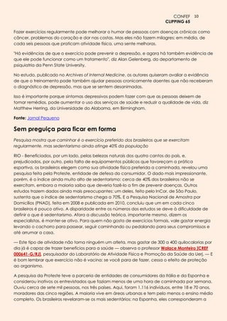 CONFEF 10
                                                                           CLIPPING 65

Fazer exercícios regularmente pode melhorar o humor de pessoas com doenças crônicas como
câncer, problemas do coração e dor nas costas. Mas eles não fazem milagres: em média, de
cada seis pessoas que praticam atividade física, uma sente melhoras.

"Há evidências de que o exercício pode prevenir a depressão, e agora há também evidência de
que ele pode funcionar como um tratamento", diz Alan Gelenberg, do departamento de
psiquiatria da Penn State University.

No estudo, publicado no Archives of Internal Medicine, os autores quiseram avaliar a evidência
de que o treinamento pode também ajudar pessoas cronicamente doentes que não receberam
o diagnóstico de depressão, mas que se sentem desanimadas.

Isso é importante porque sintomas depressivos podem fazer com que as pessoas deixem de
tomar remédios, pode aumentar o uso dos serviços de saúde e reduzir a qualidade de vida, diz
Matthew Herring, da Universidade do Alabama, em Birmingham.

Fonte: Jornal Pequeno

Sem preguiça para ficar em forma
Pesquisa mostra que caminhar é o exercício preferido dos brasileiros que se exercitam
regularmente, mas sedentarismo ainda atinge 40% da população

RIO - Beneficiados, por um lado, pelas belezas naturais dos quatro cantos do país, e,
prejudicados, por outro, pela falta de equipamentos públicos que favoreçam a prática
esportiva, os brasileiros elegem como sua atividade física preferida a caminhada, revelou uma
pesquisa feita pela Proteste, entidade de defesa do consumidor. O dado mais impressionante,
porém, é o índice ainda muito alto de sedentarismo: cerca de 40% dos brasileiros não se
exercitam, embora a maioria saiba que deveria fazê-lo a fim de prevenir doenças. Outros
estudos trazem dados ainda mais preocupantes: um deles, feito pelo InCor, de São Paulo,
sustenta que o índice de sedentarismo chega a 70%. E a Pesquisa Nacional de Amostra por
Domicílios (PNAD), feita em 2008 e publicada em 2010, concluiu que um em cada cinco
brasileiros é pouco ativo. A disparidade entre os números dos estudos se deve à dificuldade de
definir o que é sedentarismo. Afora a discussão teórica, importante mesmo, dizem os
especialistas, é manter-se ativo. Para quem não gosta de exercícios formais, vale gastar energia
levando o cachorro para passear, seguir caminhando ou pedalando para seus compromissos e
até arrumar a casa.

— Este tipo de atividade não torna ninguém um atleta, mas gastar de 300 a 400 quilocalorias por
dia já é capaz de trazer benefícios para a saúde — observa o professor Walace Monteiro [CREF
000641-G/RJ], pesquisador do Laboratório de Atividade Física e Promoção da Saúde da Uerj. — E
é bom lembrar que exercício não é vacina: se você para de fazer, cessa o efeito de proteção
ao organismo.

A pesquisa da Proteste teve a parceria de entidades de consumidores da Itália e da Espanha e
considerou inativos os entrevistados que faziam menos de uma hora de caminhada por semana.
Ouviu cerca de sete mil pessoas, nos três países. Aqui, foram 1.116 indivíduos, entre 18 e 70 anos,
moradores das cinco regiões. A maioria vive em áreas urbanas e tem pelo menos o ensino médio
completo. Os brasileiros revelaram-se os mais sedentários: na Espanha, eles corresponderam a
 