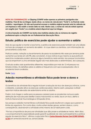 CONFEF 2
                                                                           CLIPPING 65




NOTA DA COORDENAÇÃO: o Clipping CONFEF exibe apenas os primeiros parágrafos das
matérias. Para lê-las na íntegra, basta clicar, no nome do veículo (em “Fonte”), no final de cada
matéria / reportagem. Só não será possível acessar a matéria original quando esta for retirada de
um impresso e não existir a versão dela na web. Neste caso, o nome do veículo estará apenas
em negrito (em “Fonte”) e a matéria estará disponível aqui na íntegra.

A única inserção do CONFEF nos textos das matérias abaixo são os números do registro
profissional após a citação de um Profissional de Educação Física.


Estudo: prática de exercícios pode ajudar a aumentar o salário
Mais do que ajudar a manter a boa forma, a prática de exercícios pode também ser uma aliada
na hora de conseguir um aumento de salário - é o que dizem os cientistas, com informações do
jornal britânico Daily Mail.

Praticar corrida, natação ou levantamento de pesos na academia três vezes por semana pode
aumentar sua renda em até 9%, eles concluíram. A boa notícia é que mesmo os que praticam
exercícios moderados podem alcançar alguns benefícios neste sentido. Isso porque funcionários
que se empenham a uma atividade regular são mais dedicados e determinados, diz a pesquisa.

O estudo avaliou dois questionários diferentes, respondidos por mais de 12 mil pessoas nos
Estados Unidos. Os detalhes sobre os salários e frequencia com que os pesquisados vão à
academia foram avaliados.

Fonte: Terra

Adesão momentânea a atividade física pode levar a dores e
lesões
Os benefícios da atividade física regular incluem a redução do risco de doenças crônicas, como
o diabetes, a pressão alta e as doenças cardiovasculares. Mesmo assim, pesquisas no Brasil
apontam índices elevados de sedentarismo entre os adultos.

Porém, é só chegar o verão para as pessoas correrem para as academias na busca pela
definição de músculos para desfilar corpos mais bonitos no verão. Isso é um risco, alerta o
Instituto Nacional de Traumatologia e Ortopedia (Into).

Isso porque a adesão momentânea a atividade física pode resultar em cargas que superam os
limites do organismo. Por conta disso, muitos sofrem lesões graves, sentem dores e, como
consequência, abandonam a atividade antes mesmo de se habituarem a ela.

―Por isso a importância de procurar atividades que dão prazer e estabelecer metas. Além disso,
o acompanhamento especializado pode garantir qualidade de vida e principalmente a prática
regular do exercício físico‖, afirmou o educador físico Carlos Eduardo Fischer Cerri [CREF 039602-
G/SP] em entrevista recente ao Jornal Cidade.
 