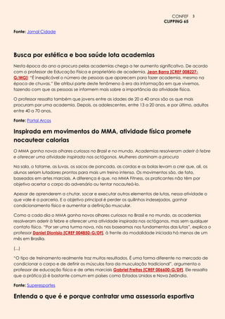 CONFEF 3
                                                                           CLIPPING 65

Fonte: Jornal Cidade




Busca por estética e boa saúde lota academias
Nesta época do ano a procura pelas academias chega a ter aumento significativo. De acordo
com o professor de Educação Física e proprietário de academia, Jean Barra [CREF 008227-
G/MG]: ―É inexplicável o número de pessoas que aparecem para fazer academia, mesmo na
época de chuvas.‖ Ele atribui parte deste fenômeno à era da informação em que vivemos,
fazendo com que as pessoas se informem mais sobre a importância da atividade física.

O professor ressalta também que jovens entre as idades de 20 a 40 anos são os que mais
procuram por uma academia. Depois, os adolescentes, entre 13 a 20 anos, e por último, adultos
entre 40 a 70 anos.

Fonte: Portal Arcos

Inspirada em movimentos do MMA, atividade física promete
nocautear calorias
O MMA ganha novos olhares curiosos no Brasil e no mundo. Academias resolveram aderir à febre
e oferecer uma atividade inspirada nos octógonos. Mulheres dominam a procura

Na sala, o tatame, as luvas, os sacos de pancada, as cordas e as bolas levam a crer que, ali, os
alunos seriam lutadores prontos para mais um treino intenso. Os movimentos são, de fato,
baseados em artes marciais. A diferença é que, no MMA Fitness, os praticantes não têm por
objetivo acertar o corpo do adversário ou tentar nocauteá-lo.

Apesar de aprenderem a chutar, socar e executar outros elementos de lutas, nessa atividade o
que vale é a parceria. E o objetivo principal é perder os quilinhos indesejados, ganhar
condicionamento físico e aumentar a definição muscular.

Como a cada dia o MMA ganha novos olhares curiosos no Brasil e no mundo, as academias
resolveram aderir à febre e oferecer uma atividade inspirada nos octógonos, mas sem qualquer
contato físico. ―Por ser uma turma nova, nós nos baseamos nos fundamentos das lutas‖, explica o
professor Daniel Dionisio [CREF 004850-G/DF], à frente da modalidade iniciada há menos de um
mês em Brasília.

(...)

―O tipo de treinamento realmente traz muitos resultados. É uma forma diferente no mercado de
condicionar o corpo e de definir os músculos fora da musculação tradicional‖, argumenta o
professor de educação física e de artes marciais Gabriel Freitas [CREF 006600-G/DF]. Ele ressalta
que a prática já é bastante comum em países como Estados Unidos e Nova Zelândia.

Fonte: Superesportes

Entenda o que é e porque contratar uma assessoria esportiva
 