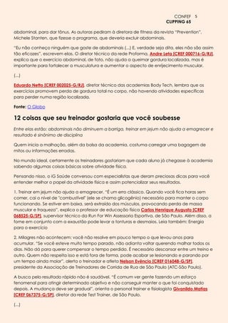 CONFEF 5
                                                                          CLIPPING 65

abdominal, para dar tônus. As autoras pediram à diretora de fitness da revista ―Prevention‖,
Michele Stanten, que fizesse o programa, que deveria excluir abdominais.

―Eu não conheço ninguém que goste de abdominais (...) E, verdade seja dita, eles não são assim
tão eficazes‖, escrevem elas. O diretor técnico da rede Proforma, Andre Leta [CREF 000716-G/RJ],
explica que o exercício abdominal, de fato, não ajuda a queimar gordura localizada, mas é
importante para fortalecer a musculatura e aumentar o aspecto de enrijecimento muscular.

(...)

Eduardo Netto [CREF 002025-G/RJ], diretor técnico das academias Body Tech, lembra que os
exercícios promovem perda de gordura total no corpo, não havendo atividades específicas
para perder numa região localizada.

Fonte: O Globo

12 coisas que seu treinador gostaria que você soubesse
Entre elas estão: abdominais não diminuem a barriga, treinar em jejum não ajuda a emagrecer e
resultado é sinônimo de disciplina

Quem inicia a malhação, além da bolsa da academia, costuma carregar uma bagagem de
mitos ou informações erradas.

No mundo ideal, certamente os treinadores gostariam que cada aluno já chegasse à academia
sabendo algumas coisas básicas sobre atividade física.

Pensando nisso, o iG Saúde conversou com especialistas que deram preciosas dicas para você
entender melhor o papel da atividade física e assim potencializar seus resultados.

1. Treinar em jejum não ajuda a emagrecer. ―É um erro clássico. Quando você fica horas sem
comer, cai o nível de "combustível" (ele se chama glicogênio) necessário para manter o corpo
funcionando. Se estiver em baixa, será extraído dos músculos, provocando perda de massa
muscular e fraqueza‖, explica o professor de educação física Carlos Henrique Augusto [CREF
068525-G/SP], supervisor técnico da Run For Win Assessoria Esportiva, de São Paulo. Além disso, a
fome em conjunto com a exaustão pode levar a tonturas e desmaios. Leia também: Energia
para o exercício

2. Milagres não acontecem: você não resolve em pouco tempo o que levou anos para
acumular. ―Se você esteve muito tempo parado, não adianta voltar querendo malhar todos os
dias. Não dá para querer compensar o tempo perdido. É necessário descansar entre um treino e
outro. Quem não respeita isso e está fora de forma, pode acabar se lesionando e parando por
um tempo ainda maior‖, alerta o treinador e atleta Nelson Evêncio [CREF 016048-G/SP],
presidente da Associação de Treinadores de Corrida de Rua de São Paulo (ATC-São Paulo).

A busca pelo resultado rápido não é saudável. ―É comum ver gente fazendo um esforço
fenomenal para atingir determinado objetivo e não conseguir manter o que foi conquistado
depois. A mudança deve ser gradual‖, orienta o personal trainer e fisiologista Givanildo Matias
[CREF 067375-G/SP], diretor da rede Test Trainer, de São Paulo.

(...)
 