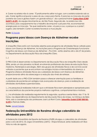 CONFEF 6
                                                                            CLIPPING 65

4. Correr na esteira não é correr. ―É praticamente saltar no lugar, com a esteira rodando sob os
pés. Correr significa empurrar o peso do seu corpo para frente. E para isso os músculos da parte
posterior da coxa e glúteos fazem um grande esforço‖, diz o personal trainer Carlos Klein [CREF
063571-G/SP], da equipe Movimente-se, de São Paulo. Segundo ele, na esteira isso não
acontece, pois o equipamento faz o trabalho de empurrar o pé para trás, economizando
energia para os músculos. ―Se quer realmente correr, vá para a rua, o parque ou a praia‖,
sugere. Leia também: Correr na esteira favorece a musculação

Fonte: iG Saúde

Programa para idosos com Doença de Alzheimer recebe
inscrições
A Unesp/Rio Claro está com inscrições abertas para programa de atividades físicas voltado para
idosos com Doença de Alzheimer. As inscrições para o Programa de Cinesioterapia Funcional e
Cognitiva de Idosos com Doença de Alzheimer – Pro-CDA - estão abertas até o dia 27 de janeiro,
no Departamento de Educação Física da Unesp/Rio Claro.

(...)

O PRO-CDA é desenvolvido no Departamento de Educação Física da Unesp/Rio Claro desde
2006, sendo um dos pioneiros no Brasil, envolvendo profissionais das áreas de educação física,
medicina, fisioterapia e psicologia. Além dos grupos de atividades físicas e de convívio social
voltados a pacientes que se encontram nos estágios iniciais e intermediários da doença, o
Programa oferece atividades físicas aos cuidadores de idosos com Doença de Alzheimer,
proporcionando alívio da sobrecarga e a redução dos níveis de estresse.

A partir deste ano o PRO-CDA também passa a oferecer orientação para os familiares e
cuidadores de pacientes em estágios mais avançados da doença, para a realização de
atividades domiciliares supervisionadas.

(...) As pesquisas já realizadas indicam que a atividade física bem planejada e apropriada para
as características dos pacientes propicia melhoras cognitivas, comportamentais e motoras.

(...) As atividades são realizadas regularmente às segundas, quartas e sextas-feiras, das 17 às 18
horas, nas dependências do Departamento de Educação Física da Unesp, no Câmpus da Bela
Vista, sob a coordenação dos professores José Luiz Riani Costa, Sebastião Gobbi [CREF 000183-
G/SP] e Florindo Stella.

Fonte: Jornal Cidade

Federação Universitária de Roraima divulga calendário de
atividades para 2012
A Federação Universitária de Esporte de Roraima (FUER) divulgou o calendário de atividades
para o ano de 2012. Os Jogos Universitários (JUB’S) – Etapa Estadual, serão realizados em Boa
Vista no mês de agosto.
 