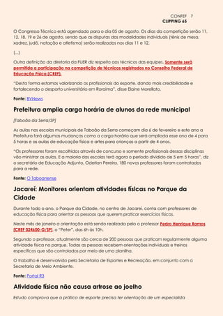 CONFEF 7
                                                                           CLIPPING 65

O Congresso Técnico está agendado para o dia 05 de agosto. Os dias da competição serão 11,
12, 18, 19 e 26 de agosto, sendo que as disputas das modalidades individuais (tênis de mesa,
xadrez, judô, natação e atletismo) serão realizadas nos dias 11 e 12.

(...)

Outra definição da diretoria da FUER diz respeito aos técnicos das equipes. Somente será
permitida a participação na competição de técnicos registrados no Conselho Federal de
Educação Física (CREF).

―Desta forma estamos valorizando os profissionais do esporte, dando mais credibilidade e
fortalecendo o desporto universitário em Roraima‖, disse Elaine Morellato.

Fonte: BVNews

Prefeitura amplia carga horária de alunos da rede municipal
[Taboão da Serra/SP]

As aulas nas escolas municipais de Taboão da Serra começam dia 6 de fevereiro e este ano a
Prefeitura fará algumas mudanças como a carga horária que será ampliada esse ano de 4 para
5 horas e as aulas de educação física e artes para crianças a partir de 4 anos.

―Os professores foram escolhidos através de concurso e somente profissionais dessas disciplinas
vão ministrar as aulas. E a maioria das escolas terá agora o período dividido de 5 em 5 horas‖, diz
o secretário de Educação Adjunto, Oderlan Pereira. 180 novos professores foram contratados
para a rede.

Fonte: O Taboanense

Jacareí: Monitores orientam atividades físicas no Parque da
Cidade
Durante todo o ano, o Parque da Cidade, no centro de Jacareí, conta com professores de
educação física para orientar as pessoas que querem praticar exercícios físicos.

Neste mês de janeiro a orientação está sendo realizada pelo o professor Pedro Henrique Ramos
[CREF 024600-G/SP], o ―Peter‖, das 6h às 10h.

Segundo o professor, atualmente são cerca de 200 pessoas que praticam regularmente alguma
atividade física no parque. Todas as pessoas recebem orientações individuais e treinos
específicos que são controlados por meio de uma planilha.

O trabalho é desenvolvido pela Secretaria de Esportes e Recreação, em conjunto com a
Secretaria de Meio Ambiente.

Fonte: Portal R3

Atividade física não causa artrose ao joelho
Estudo comprova que a prática de esporte precisa ter orientação de um especialista
 