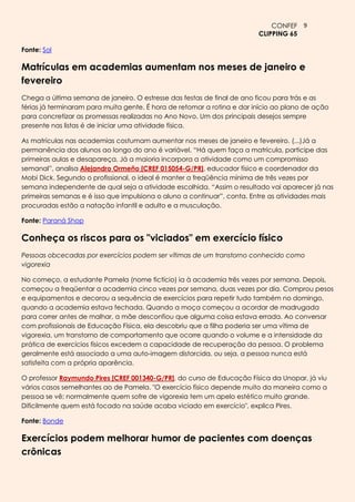 CONFEF 9
                                                                         CLIPPING 65

Fonte: Sol

Matrículas em academias aumentam nos meses de janeiro e
fevereiro
Chega a última semana de janeiro. O estresse das festas de final de ano ficou para trás e as
férias já terminaram para muita gente. É hora de retomar a rotina e dar início ao plano de ação
para concretizar as promessas realizadas no Ano Novo. Um dos principais desejos sempre
presente nas listas é de iniciar uma atividade física.

As matrículas nas academias costumam aumentar nos meses de janeiro e fevereiro. (...)Já a
permanência dos alunos ao longo do ano é variável. ―Há quem faça a matrícula, participe das
primeiras aulas e desapareça. Já a maioria incorpora a atividade como um compromisso
semanal‖, analisa Alejandro Ormeño [CREF 015054-G/PR], educador físico e coordenador da
Mobi Dick. Segundo o profissional, o ideal é manter a freqüência mínima de três vezes por
semana independente de qual seja a atividade escolhida. ―Assim o resultado vai aparecer já nas
primeiras semanas e é isso que impulsiona o aluno a continuar‖, conta. Entre as atividades mais
procuradas estão a natação infantil e adulto e a musculação.

Fonte: Paraná Shop

Conheça os riscos para os "viciados" em exercício físico
Pessoas obcecadas por exercícios podem ser vítimas de um transtorno conhecido como
vigorexia

No começo, a estudante Pamela (nome fictício) ia à academia três vezes por semana. Depois,
começou a freqüentar a academia cinco vezes por semana, duas vezes por dia. Comprou pesos
e equipamentos e decorou a sequência de exercícios para repetir tudo também no domingo,
quando a academia estava fechada. Quando a moça começou a acordar de madrugada
para correr antes de malhar, a mãe desconfiou que alguma coisa estava errada. Ao conversar
com profissionais de Educação Física, ela descobriu que a filha poderia ser uma vítima de
vigorexia, um transtorno de comportamento que ocorre quando o volume e a intensidade da
prática de exercícios físicos excedem a capacidade de recuperação da pessoa. O problema
geralmente está associado a uma auto-imagem distorcida, ou seja, a pessoa nunca está
satisfeita com a própria aparência.

O professor Raymundo Pires [CREF 001340-G/PR], do curso de Educação Física da Unopar, já viu
vários casos semelhantes ao de Pamela. "O exercício físico depende muito da maneira como a
pessoa se vê; normalmente quem sofre de vigorexia tem um apelo estético muito grande.
Dificilmente quem está focado na saúde acaba viciado em exercício", explica Pires.

Fonte: Bonde

Exercícios podem melhorar humor de pacientes com doenças
crônicas
 