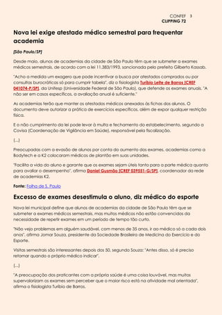 CONFEF 3
                                                                            CLIPPING 72

Nova lei exige atestado médico semestral para frequentar
academia
[São Paulo/SP]

Desde maio, alunos de academias da cidade de São Paulo têm que se submeter a exames
médicos semestrais, de acordo com a lei 11.383/1993, sancionada pelo prefeito Gilberto Kassab.

"Acho a medida um exagero que pode incentivar a busca por atestados comprados ou por
consultas burocráticas só para cumprir tabela", diz o fisiologista Turíbio Leite de Barros [CREF
041074-P/SP], da Unifesp (Universidade Federal de São Paulo), que defende os exames anuais. "A
não ser em casos específicos, a avaliação anual é suficiente."

As academias terão que manter os atestados médicos anexados às fichas dos alunos. O
documento deve autorizar a prática de exercícios específicos, além de expor qualquer restrição
física.

E o não cumprimento da lei pode levar à multa e fechamento do estabelecimento, segundo a
Covisa (Coordenação de Vigilância em Saúde), responsável pela fiscalização.

(...)

Preocupadas com a evasão de alunos por conta do aumento dos exames, academias como a
Bodytech e a K2 colocaram médicos de plantão em suas unidades.

"Facilita a vida do aluno e garante que os exames sejam úteis tanto para a parte médica quanto
para avaliar o desempenho", afirma Daniel Gusmão [CREF 039551-G/SP], coordenador da rede
de academias K2.

Fonte: Folha de S. Paulo

Excesso de exames desestimula o aluno, diz médico do esporte
Nova lei municipal define que alunos de academias da cidade de São Paulo têm que se
submeter a exames médicos semestrais, mas muitos médicos não estão convencidos da
necessidade de repetir exames em um período de tempo tão curto.

"Não vejo problemas em alguém saudável, com menos de 35 anos, ir ao médico só a cada dois
anos", afirma Jomar Souza, presidente da Sociedade Brasileira de Medicina do Exercício e do
Esporte.

Visitas semestrais são interessantes depois dos 50, segundo Souza: "Antes disso, só é preciso
retornar quando o próprio médico indicar".

(...)

"A preocupação dos praticantes com a própria saúde é uma coisa louvável, mas muitos
supervalorizam os exames sem perceber que o maior risco está na atividade mal orientada",
afirma o fisiologista Turíbio de Barros.
 