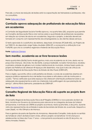 CONFEF 4
                                                                        CLIPPING 72

Para ele, a chave da redução de lesões está na capacitação de treinadores e professores, não
no consultório.

Fonte: Folha de S. Paulo

Comissão aprova adequação de profissionais de educação física
em academias
A Comissão de Seguridade Social e Família aprovou, na quarta-feira (30), proposta que permite
ao Conselho de Educação Física criar normas sobre a quantidade de profissionais necessários
em relação ao número de alunos em academias. Segundo o projeto, a decisão deverá ser
tomada em conjunto com representantes dos empregadores ou de clientes desses serviços.

O texto aprovado é o substitutivo da relatora, deputada Jô Moraes (PCdoB-MG), ao Projeto de
Lei 7500/10, do deputado Jorge Tadeu Mudalen (DEM-SP), e acrescenta a atribuição à Lei
9.696/98, que cria os conselhos regionais e federais de Educação Física.

Fonte: Agência Câmara

Sem monitor, academia ao ar livre favorece lesões
Nesta quarta-feira (06/06) Santo André ganhou mais uma Academia ao Ar Livre, desta vez na
praça Das Crianças, vila Linda. No dia 02/06, a praça Garibaldi, no bairro Tamarutaca, recebeu
a primeira unidade do gênero num núcleo habitacional do município. Ambas fazem parte do
projeto da Prefeitura de oferecer 49 espaços até dezembro, mas que é alvo de críticas do
Conselho Regional de Educação Física do Estado de São Paulo (CREF4-SP).

Para o órgão, que emitiu ofício a 645 prefeitos do Estado, a onda de academias abertas em
espaços públicos representa risco de lesões musculares e articulares e até de morte para o
usuário. “Temos verificado que estes espaços não oferecem orientação profissional sobre o uso
adequado dos equipamentos e está nos cheirando mais politicagem do que prestação de
serviço”, afirma Flávio Delmanto, presidente do CREF4-SP.

Fonte: Repórter Diário

Conselho Regional de Educaçăo Física dá suporte ao projeto Bom
de Bola
O Conselho Regional de Educação Física da 8ª Região (CREF8) é o novo parceiro do Bom de
Bola, iniciativa do Governo do Amazonas para alavancar as categorias de base do futebol
amazonense. A entrada do CREF8 ao projeto aconteceu nesta quarta-feira, 6 de junho, durante
visita dos representantes da entidade à sede da Secretaria de Estado da Juventude, Desporto e
Lazer (Sejel), na Vila Olímpica de Manaus.

Para a gestora da pasta de Esportes do Amazonas, Alessandra Campêlo, toda ajuda no sentido
de fortalecer o Bom de Bola é bem-vinda, afinal o projeto vai beneficiar 10 mil crianças e
adolescentes na faixa dos 9 aos 17 anos – o lançamento acontecerá no dia 22 de junho, na
Arena Amadeu Teixeira.
 