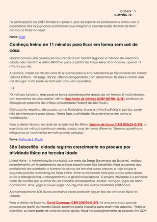 CONFEF 5
                                                                            CLIPPING 72

“A participação do CREF fortalece o projeto, pois dá suporte de profissionais e soma com a
experiência dos ex-jogadores profissionais que integram a coordenação do Bom de Bola”,
destaca a titular da Sejel.

Fonte: Sejel

Conheça treino de 11 minutos para ficar em forma sem sair de
casa
Quanto tempo uma pessoa precisa para ficar em forma? Segundo o método de exercícios
criado pelo cientista e atleta Bill Orbin para os pilotos da Força Aérea Canadense, apenas 11
minutos por dia.

A técnica, criada no fim dos anos 50 e reproduzida no livro "Mantenha-se Fisicamente em Forma"
(Global Editora, 108 págs., R$ 25), alterna alongamento com abdominais, flexões e corrida sem
sair do lugar. Tudo pode ser feito em casa, sem aparelhos.

(...)

"O método funciona, mas pode se tornar desinteressante depois de um tempo. É muito técnico,
sem momentos de brincadeira", afirma Raul Santo de Oliveira [CREF 001984-G/SP], professor de
fisiologia do exercício da Unifesp (Universidade Federal de São Paulo).

Outro ponto negativo, de acordo com o fisiologista, é que a rotina é solitária e, por isso, pode
não ser interessante para idosos. "Nesta fase, a atividade física deve levar em conta a
socialização."

Para o diretor técnico da rede de academias Bio Ritmo, Saturno de Souza [CREF 002623-G/SP], os
exercícios do método continuam sendo usados, mas de forma diferente. "Usamos aparelhos e
integramos os movimentos em rotinas mais variadas."

Fonte: Folha de S. Paulo

São Sebastião: cidade registra crescimento na procura por
atividade física na terceira idade
Litoral Norte - A Administração Municipal, por meio da Seesp (Secretaria de Esportes), realizou
recentemente um levantamento da prática esportiva em São Sebastião. Para a surpresa dos
profissionais da secretaria, o número de alunos da terceira idade cresceu e hoje ocupa a
segunda posição no ranking por faixa etária. Entre as atividades mais procuradas pelos idosos
estão a hidroginástica, o alongamento e a ginástica localizada. O projeto Atividade é a principal
fonte de inscritos por se tratar de um trabalho sócioesportivo. Xadrez, natação, jogos de salão,
caminhada, tênis, yoga e power yoga, são algumas das outras atividades praticadas.

Aproximadamente 800 alunos da melhor idade praticam algum tipo de atividade física na
cidade.

Para o diretor de Esportes, David Camargo [CREF 018704-G/SP], foi uma surpresa a grande
procura por parte da terceira idade, porém a pasta trabalha para atrair mais adeptos. “Praticar
exercício, ou fazer parte de uma atividade ajuda, física e psicologicamente as pessoas. Em 2009,
 