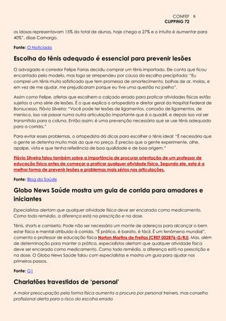 CONFEF 6
                                                                            CLIPPING 72

os idosos representavam 15% do total de alunos, hoje chega a 27% e o intuito é aumentar para
40%”, disse Camargo.

Fonte: O Noticiado

Escolha do tênis adequado é essencial para prevenir lesões
O advogado e corredor Felipe Farias decidiu comprar um tênis importado. Ele conta que ficou
encantado pelo modelo, mas logo se arrependeu por causa da escolha precipitada: “Eu
comprei um tênis muito sofisticado que tem promessa de amortecimento, bolhas de ar, molas, e
em vez de me ajudar, me prejudicaram porque eu tive uma questão no joelho”.

Assim como Felipe, atletas que escolhem o calçado errado para praticar atividades físicas estão
sujeitos a uma série de lesões. É o que explica o ortopedista e diretor geral do Hospital Federal de
Bonsucesso, Flávio Silveira: “Você pode ter lesões de ligamentos, corrosão de ligamentos, de
menisco, isso vai passar numa outra articulação importante que é o quadril, e depois isso vai ser
transmitido para a coluna. Então assim: é uma prevenção necessária que se use tênis adequado
para a corrida.”

Para evitar esses problemas, o ortopedista dá dicas para escolher o tênis ideal: “É necessário que
a gente se detenha muito mais do que no preço. É preciso que a gente experimente, olhe,
apalpe, vista e que tenha referência de boa qualidade e de boa origem.”

Flávio Silveira falou também sobre a importância de procurar orientação de um professor de
educação física antes de começar a praticar qualquer atividade física. Segundo ele, esta é a
melhor forma de prevenir lesões e problemas mais sérios nas articulações.

Fonte: Blog da Saúde

Globo News Saúde mostra um guia de corrida para amadores e
iniciantes
Especialistas alertam que qualquer atividade física deve ser encarada como medicamento.
Como todo remédio, a diferença está na prescrição e na dose.

Tênis, shorts e camiseta. Pode não ser necessário um monte de adereços para alcançar o bem
estar físico e mental atribuído à corrida. “É prático, é barato, é fácil. É um fenômeno mundial”,
comenta o professor de educação física Norton Martins de Freitas [CREF 002876-G/RJ]. Mas, além
de determinação para manter a prática, especialistas alertam que qualquer atividade física
deve ser encarada como medicamento. Como todo remédio, a diferença está na prescrição e
na dose. O Globo News Saúde falou com especialistas e mostra um guia para ajudar nos
primeiros passos.

Fonte: G1

Charlatões travestidos de ‘personal’
A maior preocupação pela forma física aumenta a procura por personal treiners, mas conselho
profissional alerta para o risco da escolha errada
 
