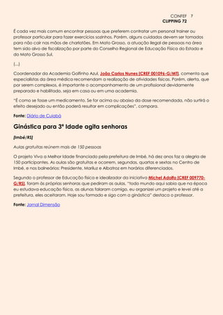CONFEF 7
                                                                         CLIPPING 72

É cada vez mais comum encontrar pessoas que preferem contratar um personal trainer ou
professor particular para fazer exercícios sozinhos. Porém, alguns cuidados devem ser tomados
para não cair nas mãos de charlatões. Em Mato Grosso, a atuação ilegal de pessoas na área
tem sido alvo de fiscalização por parte do Conselho Regional de Educação Física do Estado e
do Mato Grosso Sul.

(...)

Coordenador da Academia Golfinho Azul, João Carlos Nunes [CREF 001096-G/MT], comenta que
especialistas da área médica recomendam a realização de atividades físicas. Porém, alerta, que
por serem complexos, é importante o acompanhamento de um profissional devidamente
preparado e habilitado, seja em casa ou em uma academia.

“É como se fosse um medicamento. Se for acima ou abaixo da dose recomendada, não surtirá o
efeito desejado ou então poderá resultar em complicações”, compara.

Fonte: Diário de Cuiabá

Ginástica para 3ª Idade agita senhoras
[Imbé/RS]

Aulas gratuitas reúnem mais de 150 pessoas

O projeto Viva a Melhor Idade financiado pela prefeitura de Imbé, há dez anos faz a alegria de
150 participantes. As aulas são gratuitas e ocorrem, segundas, quartas e sextas no Centro de
Imbé, e nos balneários: Presidente, Mariluz e Albatroz em horários diferenciados.

Segundo o professor de Educação física e idealizador da iniciativa Michel Adolfo [CREF 009770-
G/RS], foram às próprias senhoras que pediram as aulas, “todo mundo aqui sabia que na época
eu estudava educação física, as alunas falaram comigo, eu organizei um projeto e levei até a
prefeitura, eles aceitaram. Hoje sou formado e sigo com a ginástica” destaca o professor.

Fonte: Jornal Dimensão
 