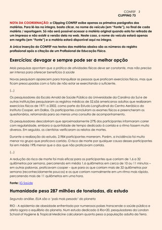 CONFEF 2
                                                                         CLIPPING 73

NOTA DA COORDENAÇÃO: o Clipping CONFEF exibe apenas os primeiros parágrafos das
matérias. Para lê-las na íntegra, basta clicar, no nome do veículo (em “Fonte”), no final de cada
matéria / reportagem. Só não será possível acessar a matéria original quando esta for retirada de
um impresso e não existir a versão dela na web. Neste caso, o nome do veículo estará apenas
em negrito (em “Fonte”) e a matéria estará disponível aqui na íntegra.

A única inserção do CONFEF nos textos das matérias abaixo são os números do registro
profissional após a citação de um Profissional de Educação Física.


Exercícios: devagar e sempre pode ser a melhor opção
Mais pesquisas apontam que a prática de atividades físicas deve ser constante, mas não precisa
ser intensa para oferecer benefícios à saúde

Novas pesquisam aparecem para tranquilizar as pessoas que praticam exercícios físicos, mas que
ficam preocupadas com o fato de não estar se exercitando o suficiente.

(...)

Os pesquisadores da Escola Arnold de Saúde Pública da Universidade da Carolina do Sul e de
outras instituições pesquisaram os registros médicos de 52.656 americanos adultos que realizaram
exercícios físicos de 1971 a 2002, como parte do Estudo Longitudinal do Centro Aeróbico do
Instituto Cooper, em Dallas. Os participantes concluíram os exames físicos e preencheram os
questionários, retornando para ao menos uma consulta de acompanhamento.

Os pesquisadores descobriram que aproximadamente 27% dos participantes informaram correr
com regularidade, embora a quantidade de tempo dedicado à corrida e o ritmo fossem muito
diversos. Em seguida, os cientistas verificaram os relatos de mortes.

Durante a realização do estudo, 2.984 participantes morreram. Porém, a incidência foi muito
menor no grupo que praticava corrida. O risco de morte por qualquer causa desses participantes
foi em média 19% menor que o dos que não praticavam corrida.

(...)

A redução do risco de morte foi mais eficaz para os participantes que corriam de 1,6 a 32
quilômetros por semana, percorrendo em média 1,6 quilômetros em cerca de 10 ou 11 minutos –
em outras palavras, praticavam cooper – que para os que corriam mais de 32 quilômetros por
semana (reconhecidamente poucos) e os que corriam normalmente em um ritmo mais rápido,
percorrendo mais de 11 quilômetros em uma hora.

Fonte: iG Saúde

Humanidade pesa 287 milhões de toneladas, diz estudo
Segundo análise, EUA são o ‘país mais pesado’ do planeta

RIO - A epidemia de obesidade enfrentada por numerosos países transcende a saúde pública e
afeta agora o equilíbrio do planeta. Num estudo dedicado à Rio+20, pesquisadores da London
School of Hygiene & Tropical Medicine calcularam quanto pesa a população adulta da Terra.
 