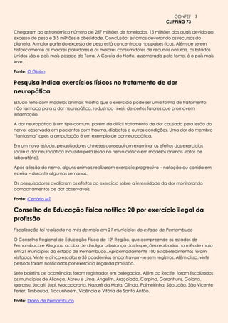 CONFEF 3
                                                                         CLIPPING 73

Chegaram ao astronômico número de 287 milhões de toneladas, 15 milhões das quais devido ao
excesso de peso e 3,5 milhões à obesidade. Conclusão: estamos devorando os recursos do
planeta. A maior parte do excesso de peso está concentrada nos países ricos. Além de serem
historicamente os maiores poluidores e os maiores consumidores de recursos naturais, os Estados
Unidos são o país mais pesado da Terra. A Coreia do Norte, assombrada pela fome, é o país mais
leve.

Fonte: O Globo

Pesquisa indica exercícios físicos no tratamento de dor
neuropática
Estudo feito com modelos animais mostra que o exercício pode ser uma forma de tratamento
não fármaco para a dor neuropática, reduzindo níveis de certos fatores que promovem
inflamação.

A dor neuropática é um tipo comum, porém de difícil tratamento de dor causada pela lesão do
nervo, observada em pacientes com trauma, diabetes e outras condições. Uma dor do membro
“fantasma” após a amputação é um exemplo de dor neuropática.

Em um novo estudo, pesquisadores chineses conseguiram examinar os efeitos dos exercícios
sobre a dor neuropática induzida pela lesão no nervo ciático em modelos animais (ratos de
laboratório).

Após a lesão do nervo, alguns animais realizaram exercício progressivo – natação ou corrida em
esteira – durante algumas semanas.

Os pesquisadores avaliaram os efeitos do exercício sobre a intensidade da dor monitorando
comportamentos de dor observáveis.

Fonte: Cenário MT

Conselho de Educação Física notifica 20 por exercício ilegal da
profissão
Fiscalização foi realizada no mês de maio em 21 municípios do estado de Pernambuco

O Conselho Regional de Educação Física da 12ª Região, que compreende os estados de
Pernambuco e Alagoas, acaba de divulgar o balanço das inspeções realizadas no mês de maio
em 21 municípios do estado de Pernambuco. Aproximadamente 100 estabelecimentos foram
visitados. Vinte e cinco escolas e 35 academias encontravam-se sem registros. Além disso, vinte
pessoas foram notificadas por exercício ilegal da profissão.

Sete boletins de ocorrências foram registrados em delegacias. Além do Recife, foram fiscalizados
os municípios de Aliança, Abreu e Lima, Angelim, Araçoiada, Carpina, Garanhuns, Goiana,
Igarassu, Jucati, Jupi, Macaparana, Nazaré da Mata, Olinda, Palmeirinha, São João, São Vicente
Ferrer, Timbaúba, Tracunhaém, Vicência e Vitória de Santo Antão.

Fonte: Diário de Pernambuco
 