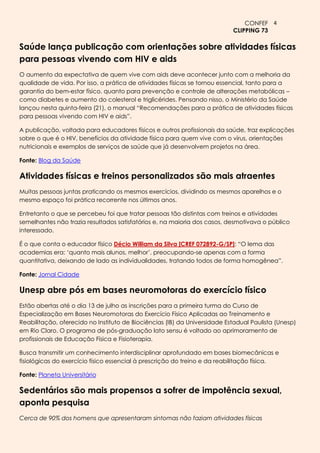 CONFEF 4
                                                                           CLIPPING 73

Saúde lança publicação com orientações sobre atividades físicas
para pessoas vivendo com HIV e aids
O aumento da expectativa de quem vive com aids deve acontecer junto com a melhoria da
qualidade de vida. Por isso, a prática de atividades físicas se tornou essencial, tanto para a
garantia do bem-estar físico, quanto para prevenção e controle de alterações metabólicas –
como diabetes e aumento do colesterol e triglicérides. Pensando nisso, o Ministério da Saúde
lançou nesta quinta-feira (21), o manual “Recomendações para a prática de atividades físicas
para pessoas vivendo com HIV e aids”.

A publicação, voltada para educadores físicos e outros profissionais da saúde, traz explicações
sobre o que é o HIV, benefícios da atividade física para quem vive com o vírus, orientações
nutricionais e exemplos de serviços de saúde que já desenvolvem projetos na área.

Fonte: Blog da Saúde

Atividades físicas e treinos personalizados são mais atraentes
Muitas pessoas juntas praticando os mesmos exercícios, dividindo os mesmos aparelhos e o
mesmo espaço foi prática recorrente nos últimos anos.

Entretanto o que se percebeu foi que tratar pessoas tão distintas com treinos e atividades
semelhantes não trazia resultados satisfatórios e, na maioria dos casos, desmotivava o público
interessado.

É o que conta o educador físico Décio William da Silva [CREF 072892-G/SP]: “O lema das
academias era: ‘quanto mais alunos, melhor’, preocupando-se apenas com a forma
quantitativa, deixando de lado as individualidades, tratando todos de forma homogênea”.

Fonte: Jornal Cidade

Unesp abre pós em bases neuromotoras do exercício físico
Estão abertas até o dia 13 de julho as inscrições para a primeira turma do Curso de
Especialização em Bases Neuromotoras do Exercício Físico Aplicadas ao Treinamento e
Reabilitação, oferecido no Instituto de Biociências (IB) da Universidade Estadual Paulista (Unesp)
em Rio Claro. O programa de pós-graduação lato sensu é voltado ao aprimoramento de
profissionais de Educação Física e Fisioterapia.

Busca transmitir um conhecimento interdisciplinar aprofundado em bases biomecânicas e
fisiológicas do exercício físico essencial à prescrição do treino e da reabilitação física.

Fonte: Planeta Universitário

Sedentários são mais propensos a sofrer de impotência sexual,
aponta pesquisa
Cerca de 90% dos homens que apresentaram sintomas não faziam atividades físicas
 