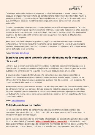 CONFEF 5
                                                                              CLIPPING 73

Os homens sedentários estão mais propensos a sofrer de impotência sexual, aponta uma
pesquisa divulgada nesta sexta-feira, 22, pela Secretaria da Saúde do Estado de São Paulo. O
levantamento feito com pacientes do Centro de Referência da Saúde do Homem indicaram
que, em 90% dos casos de incidência da doença, os homens apresentavam uma vida
sedentária.

Para ter uma ereção, o homem usa o toque, a visão, a memória e os pensamentos. De outro
lado, o sedentarismo gera hipertensão arterial sistêmica, colesterol e triglicerídeos altos. Esses são
fatores de riscos para doenças cardiovasculares, que por sua vez formam as principais causas
orgânicas da disfunção erétil, tornando os vasos sanguíneos mais rígidos e dificultando a
vasodilatação no pênis.

Além disso, o acúmulo de peso e gordura na região abdominal reduzem a produção de
testosterona, o hormônio masculino importante para o desempenho sexual. O uso de cigarro
também foi apontado pela pesquisa como uma das causas do problema: 40% dos pacientes
com a disfunção eram fumantes.

Fonte: O Estado de S. Paulo

Exercícios ajudam a prevenir câncer de mama após menopausa,
diz estudo
Mulheres que praticam exercícios com intensidade moderada poder ser menos propensas a
desenvolver câncer de mama depois de já terem entrado na menopausa, sugere um estudo
publicado no jornal Cancer na segunda-feira, 25, por pesquisadores americanos.

O estudo avaliou mais de 3 mil mulheres e foi constatado que aquelas que já estão na
menopausa e começaram ou mantiveram atividades físicas tiveram menos chances de ter
câncer de mama. Segundo os pesquisadores, qualquer tipo de exercício - sem exageros - foi
capaz de reduzir a incidência da doença.

As descobertas somam-se a outros estudos que relacionaram exercícios à redução da incidência
de câncer de mama. Mas como os demais, o recente trabalho não prova que é a atividade
física em si que reduz o risco do câncer. Ainda assim, de acordo com a pesquisadora Lauren
McCullough, há muitas razões para crer que ginástica e esportes têm um papel importante no
combate à doença.

Fonte: Jornal Pequeno

Cuidados na hora de malhar
Ter uma academia dentro do condomínio pode proporcionar inúmeros benefícios aos
moradores. Mas, para além de conforto, comodidade e segurança, os usuários dos espaços
fitness devem estar atentos à saúde.

Como explica o coordenador de orientação e fiscalização do Conselho Regional de Educação
Física de Minas Gerais (Cref6-MG), Willian Pimentel [CREF 012580-G/MG], a utilização incorreta
dos equipamentos de ginástica pode oferecer até mesmo risco de morte a alguns usuários. "Nós
temos pessoas com problemas cardíacos que, se utilizarem o equipamento sem orientação,
 