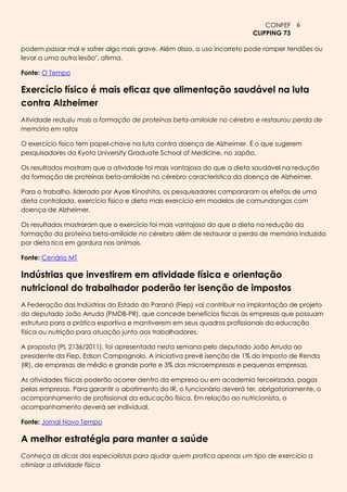 CONFEF 6
                                                                         CLIPPING 73

podem passar mal e sofrer algo mais grave. Além disso, o uso incorreto pode romper tendões ou
levar a uma outra lesão", afirma.

Fonte: O Tempo

Exercício físico é mais eficaz que alimentação saudável na luta
contra Alzheimer
Atividade reduziu mais a formação de proteínas beta-amiloide no cérebro e restaurou perda de
memória em ratos

O exercício físico tem papel-chave na luta contra doença de Alzheimer. É o que sugerem
pesquisadores da Kyoto University Graduate School of Medicine, no Japão.

Os resultados mostram que a atividade foi mais vantajosa do que a dieta saudável na redução
da formação de proteínas beta-amiloide no cérebro característica da doença de Alzheimer.

Para o trabalho, liderado por Ayae Kinoshita, os pesquisadores compararam os efeitos de uma
dieta controlada, exercício físico e dieta mais exercício em modelos de camundongos com
doença de Alzheimer.

Os resultados mostraram que o exercício foi mais vantajoso do que a dieta na redução da
formação da proteína beta-amiloide no cérebro além de restaurar a perda de memória induzida
por dieta rica em gordura nos animais.

Fonte: Cenário MT

Indústrias que investirem em atividade física e orientação
nutricional do trabalhador poderão ter isenção de impostos
A Federação das Indústrias do Estado do Paraná (Fiep) vai contribuir na implantação de projeto
do deputado João Arruda (PMDB-PR), que concede benefícios fiscais às empresas que possuam
estrutura para a prática esportiva e mantiverem em seus quadros profissionais da educação
física ou nutrição para atuação junto aos trabalhadores.

A proposta (PL 2136/2011), foi apresentada nesta semana pelo deputado João Arruda ao
presidente da Fiep, Edson Campagnolo. A iniciativa prevê isenção de 1% do Imposto de Renda
(IR), de empresas de médio e grande porte e 3% das microempresas e pequenas empresas.

As atividades físicas poderão ocorrer dentro da empresa ou em academia terceirizada, pagas
pelas empresas. Para garantir o abatimento do IR, o funcionário deverá ter, obrigatoriamente, o
acompanhamento de profissional da educação física. Em relação ao nutricionista, o
acompanhamento deverá ser individual.

Fonte: Jornal Novo Tempo

A melhor estratégia para manter a saúde
Conheça as dicas dos especialistas para ajudar quem pratica apenas um tipo de exercício a
otimizar a atividade física
 