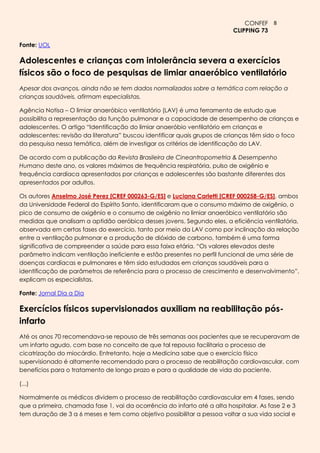 CONFEF 8
                                                                           CLIPPING 73

Fonte: UOL

Adolescentes e crianças com intolerância severa a exercícios
físicos são o foco de pesquisas de limiar anaeróbico ventilatório
Apesar dos avanços, ainda não se tem dados normalizados sobre a temática com relação a
crianças saudáveis, afirmam especialistas.

Agência Notisa – O limiar anaeróbico ventilatório (LAV) é uma ferramenta de estudo que
possibilita a representação da função pulmonar e a capacidade de desempenho de crianças e
adolescentes. O artigo “Identificação do limiar anaeróbio ventilatório em crianças e
adolescentes: revisão da literatura” buscou identificar quais grupos de crianças têm sido o foco
da pesquisa nessa temática, além de investigar os critérios de identificação do LAV.

De acordo com a publicação da Revista Brasileira de Cineantropometria & Desempenho
Humano deste ano, os valores máximos de frequência respiratória, pulso de oxigênio e
frequência cardíaca apresentados por crianças e adolescentes são bastante diferentes dos
apresentados por adultos.

Os autores Anselmo José Perez [CREF 000263-G/ES] e Luciana Carletti [CREF 000258-G/ES], ambos
da Universidade Federal do Espírito Santo, identificaram que o consumo máximo de oxigênio, o
pico de consumo de oxigênio e o consumo de oxigênio no limiar anaeróbico ventilatório são
medidas que analisam a aptidão aeróbica desses jovens. Segundo eles, a eficiência ventilatória,
observada em certas fases do exercício, tanto por meio da LAV como por inclinação da relação
entre a ventilação pulmonar e a produção de dióxido de carbono, também é uma forma
significativa de compreender a saúde para essa faixa etária. “Os valores elevados deste
parâmetro indicam ventilação ineficiente e estão presentes no perfil funcional de uma série de
doenças cardíacas e pulmonares e têm sido estudados em crianças saudáveis para a
identificação de parâmetros de referência para o processo de crescimento e desenvolvimento”,
explicam os especialistas.

Fonte: Jornal Dia a Dia

Exercícios físicos supervisionados auxiliam na reabilitação pós-
infarto
Até os anos 70 recomendava-se repouso de três semanas aos pacientes que se recuperavam de
um infarto agudo, com base no conceito de que tal repouso facilitaria o processo de
cicatrização do miocárdio. Entretanto, hoje a Medicina sabe que o exercício físico
supervisionado é altamente recomendado para o processo de reabilitação cardiovascular, com
benefícios para o tratamento de longo prazo e para a qualidade de vida do paciente.

(...)

Normalmente os médicos dividem o processo de reabilitação cardiovascular em 4 fases, sendo
que a primeira, chamada fase 1, vai da ocorrência do infarto até a alta hospitalar. As fase 2 e 3
tem duração de 3 a 6 meses e tem como objetivo possibilitar a pessoa voltar a sua vida social e
 