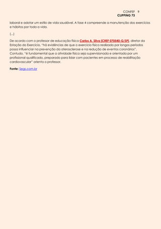 CONFEF 9
                                                                         CLIPPING 73

laboral e adotar um estilo de vida saudável. A fase 4 compreende a manutenção dos exercícios
e hábitos por toda a vida.

(...)

De acordo com o professor de educação física Carlos A. Silva [CREF 070540-G/SP], diretor da
Estação do Exercício, “há evidências de que o exercício físico realizado por longos períodos
possa influenciar na prevenção da aterosclerose e na redução de eventos coronários”.
Contudo, “é fundamental que a atividade física seja supervisionada e orientada por um
profissional qualificado, preparado para lidar com pacientes em processo de reabilitação
cardiovascular” orienta o professor.

Fonte: Segs.com.br
 