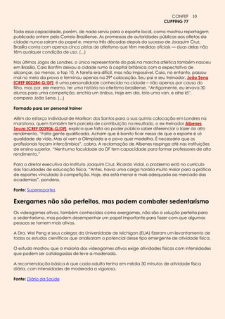 CONFEF 10
                                                                          CLIPPING 77

Toda essa capacidade, porém, de nada serviu para o esporte local, como mostrou reportagem
publicada ontem pelo Correio Braziliense. As promessas de autoridades públicas aos atletas da
cidade nunca saíram do papel e, mesmo três décadas depois do sucesso de Joaquim Cruz,
Brasília conta com apenas cinco pistas de atletismo que têm medidas oficiais — duas delas não
têm qualquer condição de uso. (...)

Nos últimos Jogos de Londres, o único representante do país na marcha atlética também nasceu
em Brasília. Caio Bonfim deixou a cidade rumo à capital britânica com a expectativa de
alcançar, ao menos, o top 10. A tarefa era difícil, mas não impossível. Caio, no entanto, passou
mal no meio da prova e terminou apenas na 39ª colocação. Seu pai e seu treinador, João Sena
[CREF 002284-G/DF], é uma personalidade conhecida na cidade – não apenas por causa do
filho, mas por, ele mesmo, ter uma história no atletismo brasiliense. “Antigamente, eu levava 30
alunos para uma competição, enchia um ônibus. Hoje em dia, loto uma van, e olhe lá”,
compara João Sena. (...)

Formado para ser personal trainer

Além do esforço individual de Marílson dos Santos para a sua quinta colocação em Londres na
maratona, quem também tem parcela de contribuição no resultado, o ex-treinador Albenes
Souza [CREF 003906-G/DF], explica que falta ao poder público saber diferenciar o lazer do alto
rendimento. “Falta gente qualificada. Acham que é bonito ficar nessa de que o esporte é só
qualidade de vida. Mas aí vem a Olimpíada e o povo quer medalha. É necessário que os
profissionais façam intercâmbios”, cobra. A reclamação de Albenes respinga até nas instituições
de ensino superior. “Nenhuma faculdade do DF tem capacidade para formar professores de alto
rendimento.”

Para o diretor executivo do Instituto Joaquim Cruz, Ricardo Vidal, o problema está no currículo
das faculdades de educação física. “Antes, havia uma carga horária muito maior para a prática
de esportes vinculada à competição. Hoje, ela está menor e mais adequada ao mercado das
academias”, pondera.

Fonte: Superesportes

Exergames não são perfeitos, mas podem combater sedentarismo
Os videogames ativos, também conhecidos como exergames, não são a solução perfeita para
o sedentarismo, mas podem desempenhar um papel importante para fazer com que algumas
pessoas se tornem mais ativas.

A Dra. Wei Peng e seus colegas da Universidade de Michigan (EUA) fizeram um levantamento de
todos os estudos científicos que analisaram o potencial desse tipo emergente de atividade física.

O estudo mostrou que a maioria dos videogames ativos exige atividades físicas com intensidades
que podem ser catalogadas de leve a moderada.

A recomendação básica é que cada adulto tenha em média 30 minutos de atividade física
diária, com intensidades de moderada a vigorosa.

Fonte: Diário da Saúde
 