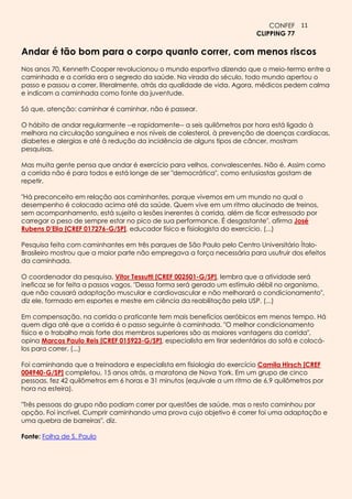 CONFEF 11
                                                                         CLIPPING 77

Andar é tão bom para o corpo quanto correr, com menos riscos
Nos anos 70, Kenneth Cooper revolucionou o mundo esportivo dizendo que o meio-termo entre a
caminhada e a corrida era o segredo da saúde. Na virada do século, todo mundo apertou o
passo e passou a correr, literalmente, atrás da qualidade de vida. Agora, médicos pedem calma
e indicam a caminhada como fonte da juventude.

Só que, atenção: caminhar é caminhar, não é passear.

O hábito de andar regularmente --e rapidamente-- a seis quilômetros por hora está ligado à
melhora na circulação sanguínea e nos níveis de colesterol, à prevenção de doenças cardíacas,
diabetes e alergias e até à redução da incidência de alguns tipos de câncer, mostram
pesquisas.

Mas muita gente pensa que andar é exercício para velhos, convalescentes. Não é. Assim como
a corrida não é para todos e está longe de ser "democrática", como entusiastas gostam de
repetir.

"Há preconceito em relação aos caminhantes, porque vivemos em um mundo no qual o
desempenho é colocado acima até da saúde. Quem vive em um ritmo alucinado de treinos,
sem acompanhamento, está sujeito a lesões inerentes à corrida, além de ficar estressado por
carregar o peso de sempre estar no pico de sua performance. É desgastante", afirma José
Rubens D'Elia [CREF 017276-G/SP], educador físico e fisiologista do exercício. (...)

Pesquisa feita com caminhantes em três parques de São Paulo pelo Centro Universitário Ítalo-
Brasileiro mostrou que a maior parte não empregava a força necessária para usufruir dos efeitos
da caminhada.

O coordenador da pesquisa, Vitor Tessutti [CREF 002501-G/SP], lembra que a atividade será
ineficaz se for feita a passos vagos. "Dessa forma será gerado um estímulo débil no organismo,
que não causará adaptação muscular e cardiovascular e não melhorará o condicionamento",
diz ele, formado em esportes e mestre em ciência da reabilitação pela USP. (...)

Em compensação, na corrida o praticante tem mais benefícios aeróbicos em menos tempo. Há
quem diga até que a corrida é o passo seguinte à caminhada. "O melhor condicionamento
físico e o trabalho mais forte dos membros superiores são as maiores vantagens da corrida",
opina Marcos Paulo Reis [CREF 015923-G/SP], especialista em tirar sedentários do sofá e colocá-
los para correr. (...)

Foi caminhando que a treinadora e especialista em fisiologia do exercício Camila Hirsch [CREF
004940-G/SP] completou, 15 anos atrás, a maratona de Nova York. Em um grupo de cinco
pessoas, fez 42 quilômetros em 6 horas e 31 minutos (equivale a um ritmo de 6,9 quilômetros por
hora na esteira).

"Três pessoas do grupo não podiam correr por questões de saúde, mas o resto caminhou por
opção. Foi incrível. Cumprir caminhando uma prova cujo objetivo é correr foi uma adaptação e
uma quebra de barreiras", diz.

Fonte: Folha de S. Paulo
 