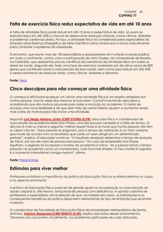 CONFEF 12
                                                                          CLIPPING 77

Falta de exercício físico reduz expectativa de vida em até 10 anos
A falta de atividade física pode reduzir em até 10 anos a expectativa de vida. Já quem se
exercita reduz em até 50% a chance de desenvolver doenças crônicas, como câncer, diabetes
e problemas cardiovasculares. Por isso, a atividade física foi considerada pelos especialistas do
Simpósio sobre Balanço Energético da Série Científica Latino Americana a forma mais eficiente
para combater a epidemia da obesidade.

O encontro, que reuniu mais de 130 especialistas e pesquisadores em nutrição e saúde pública
em todo o continente, contou com a participação de John Dupley, da Universidade de Rosário,
na Colômbia, que apresentou provas científicas dos benefícios da atividade física em todas as
áreas da saúde. Segundo ele, fazer uma hora de exercício moderado por dia ativa cerca de 800
genes que contribuem para a manutenção da boa saúde, bem como para reduzir em até 50%
o desenvolvimento de doenças fatais, como câncer, diabetes e derrame.

Fonte: Terra

Cinco desculpas para não começar uma atividade física
O começo é difícil para qualquer um. Iniciar uma atividade física é um projeto almejado por
muitas pessoas, mas às vezes elas mesmas se boicotam. Como? Inventando desculpas e
acreditando que são motivos plausíveis para adiar a inscrição na academia. O medo de
encarar uma nova realidade e ter que abrir mão de certos hábitos ajudam a aumentar ainda
mais a lista de motivos para não iniciar uma atividade.

Segundo Luiz Sérgio Adriano Júnior [CREF 012982-G/PR], educador físico e coordenador de
musculação da academia Mobi Dick Fitness, uma das escusas campeãs é a falta de tempo. O
discurso é mais ou menos o seguinte: malhar requer horas e as horas que muitas pessoas não têm
ou dizem não ter. “Essas pessoas se enganam, pois o tempo de malhação é um fator variante,
que muda de acordo com os resultados que cada um quer atingir em um determinado
período”, explica. O educador continua. “O resultado desejado determina o tempo de duração
de treino, por isso ele varia de pessoa para pessoa.” No caso da empresária Ana Dayse
Agulham, o segredo foi incorporar o horário da academia à rotina. “Se a pessoa tornar o tempo
passado na academia como um compromisso, tudo fica mais simples. O meu horário é sagrado,
é o momento intransferível comigo mesma”, afirma.

Fonte: Paraná Shop

Estímulos para viver melhor
Professores enfatizam a importância da prática da Educação Física e os efeitos efetivos no corpo
e no aspecto emocional

A prática da Educação Física pode ser de grande ajuda na recuperação ou manutenção da
saúde corporal e, até mesmo, emocional de pessoas com deficiência. A opinião unânime de
professores e especialistas vai na direção de que, na maioria dos casos, as orientações e os
consequentes benefícios da prática dependem diretamente do tipo de limitação que acomete
a pessoa.

O coordenador da Faculdade de Educação Física da Universidade Metropolitana de Santos
(Unimes), Fabrício Madureira [CREF 004475-G/SP], explica dois lados desses ensinamentos.
"Devemos nos concentrar, inicialmente, nos problemas particulares de cada disfunção,
 