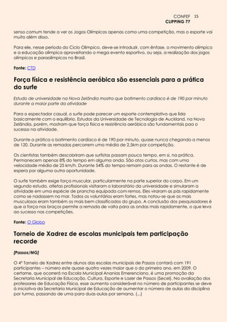 CONFEF 15
                                                                        CLIPPING 77

senso comum tende a ver os Jogos Olímpicos apenas como uma competição, mas o esporte vai
muito além disso.

Para ele, nesse período do Ciclo Olímpico, deve-se introduzir, com ênfase, o movimento olímpico
e a educação olímpica aproveitando o mega evento esportivo, ou seja, a realização dos jogos
olímpicos e paraolímpicos no Brasil.

Fonte: CTD

Força física e resistência aeróbica são essenciais para a prática
do surfe
Estudo de universidade na Nova Zelândia mostra que batimento cardíaco é de 190 por minuto
durante a maior parte da atividade

Para o espectador casual, o surfe pode parecer um esporte contemplativo que lida
basicamente com o equilíbrio. Estudos da Universidade de Tecnologia de Auckland, na Nova
Zelândia, porém, mostram que força física e resistência aeróbica são fundamentais paa o
sucesso na atividade.

Durante a prática o batimento cardíaco é de 190 por minuto, quase nunca chegando a menos
de 120. Durante as remadas percorrem uma média de 2,5km por competição.

Os cientistas também descobriram que surfistas passam pouco tempo, em si, na prática.
Permanecem apenas 8% do tempo em alguma onda. São atos curtos, mas com uma
velocidade média de 25 km/h. Durante 54% do tempo remam para as ondas. O restante é de
espera por alguma outra oportunidade.

O surfe também exige força muscular, particularmente na parte superior do corpo. Em um
segundo estudo, atletas profissionais visitaram o laboratório da universidade e simularam a
atividade em uma espécie de prancha equipada com remos. Eles viraram as pás rapidamente
como se nadassem no mar. Todos os voluntários eram fortes, mas notou-se que os mais
musculosos eram também os mais bem classificados do grupo. A conclusão dos pesquisadores é
que a força nos braços permite a remada de volta para as ondas mais rapidamente, o que leva
ao sucesso nas competições.

Fonte: O Globo

Torneio de Xadrez de escolas municipais tem participação
recorde
[Passos/MG]

O 4º Torneio de Xadrez entre alunos das escolas municipais de Passos contará com 191
participantes – número este quase quatro vezes maior que o do primeiro ano, em 2009. O
certame, que ocorrerá na Escola Municipal Ananias Emerenciano, é uma promoção da
Secretaria Municipal de Educação, Cultura, Esporte e Lazer de Passos (Secel). Na avaliação dos
professores de Educação Física, esse aumento considerável no número de participantes se deve
à iniciativa da Secretaria Municipal de Educação de aumentar o número de aulas da disciplina
por turma, passando de uma para duas aulas por semana. (...)
 