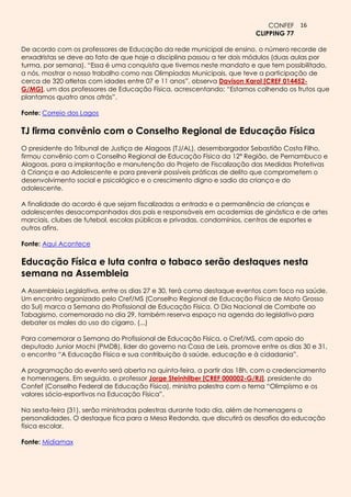 CONFEF 16
                                                                        CLIPPING 77

De acordo com os professores de Educação da rede municipal de ensino, o número recorde de
enxadristas se deve ao fato de que hoje a disciplina passou a ter dois módulos (duas aulas por
turma, por semana). “Essa é uma conquista que tivemos neste mandato e que tem possibilitado,
a nós, mostrar o nosso trabalho como nas Olimpíadas Municipais, que teve a participação de
cerca de 320 atletas com idades entre 07 e 11 anos”, observa Davison Karol [CREF 014452-
G/MG], um dos professores de Educação Física, acrescentando: “Estamos colhendo os frutos que
plantamos quatro anos atrás”.

Fonte: Correio dos Lagos

TJ firma convênio com o Conselho Regional de Educação Física
O presidente do Tribunal de Justiça de Alagoas (TJ/AL), desembargador Sebastião Costa Filho,
firmou convênio com o Conselho Regional de Educação Física da 12ª Região, de Pernambuco e
Alagoas, para a implantação e manutenção do Projeto de Fiscalização das Medidas Protetivas
à Criança e ao Adolescente e para prevenir possíveis práticas de delito que comprometem o
desenvolvimento social e psicológico e o crescimento digno e sadio da criança e do
adolescente.

A finalidade do acordo é que sejam fiscalizadas a entrada e a permanência de crianças e
adolescentes desacompanhados dos pais e responsáveis em academias de ginástica e de artes
marciais, clubes de futebol, escolas públicas e privadas, condomínios, centros de esportes e
outros afins.

Fonte: Aqui Acontece

Educação Física e luta contra o tabaco serão destaques nesta
semana na Assembleia
A Assembleia Legislativa, entre os dias 27 e 30, terá como destaque eventos com foco na saúde.
Um encontro organizado pelo Cref/MS (Conselho Regional de Educação Física de Mato Grosso
do Sul) marca a Semana do Profissional de Educação Física. O Dia Nacional de Combate ao
Tabagismo, comemorado no dia 29, também reserva espaço na agenda do legislativo para
debater os males do uso do cigarro. (...)

Para comemorar a Semana do Profissional de Educação Física, o Cref/MS, com apoio do
deputado Junior Mochi (PMDB), líder do governo na Casa de Leis, promove entre os dias 30 e 31,
o encontro “A Educação Física e sua contribuição à saúde, educação e à cidadania”.

A programação do evento será aberta na quinta-feira, a partir das 18h, com o credenciamento
e homenagens. Em seguida, o professor Jorge Steinhilber [CREF 000002-G/RJ], presidente do
Confef (Conselho Federal de Educação Física), ministra palestra com o tema “Olimpísmo e os
valores sócio-esportivos na Educação Física”.

Na sexta-feira (31), serão ministradas palestras durante todo dia, além de homenagens a
personalidades. O destaque fica para a Mesa Redonda, que discutirá os desafios da educação
física escolar.

Fonte: Midiamax
 