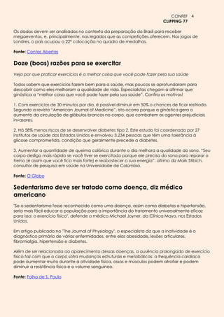 CONFEF 4
                                                                           CLIPPING 77

Os dados devem ser analisados no contexto da preparação do Brasil para receber
megaeventos, e, principalmente, nos legados que as competições oferecem. Nos jogos de
Londres, o país ocupou a 22ª colocação no quadro de medalhas.

Fonte: Contas Abertas

Doze (boas) razões para se exercitar
Veja por que praticar exercícios é a melhor coisa que você pode fazer pela sua saúde

Todos sabem que exercícios fazem bem para a saúde, mas poucos se aprofundaram para
descobrir como eles melhoram a qualidade de vida. Especialistas chegam a afirmar que
ginástica a “melhor coisa que você pode fazer pela sua saúde”. Confira os motivos!

1. Com exercícios de 30 minutos por dia, é possível diminuir em 50% o chances de ficar resfriado.
Segundo a revista “American Journal of Medicine”, isto ocorre porque a ginástica gera o
aumento da circulação de glóbulos brancos no corpo, que combatem os agentes prejudiciais
invasores.

2. Há 58% menos riscos de se desenvolver diabetes tipo 2. Este estudo foi coordenado por 27
institutos de saúde dos Estados Unidos e envolveu 3.234 pessoas que têm uma tolerância à
glicose comprometida, condição que geralmente precede a diabetes.

3. Aumentar a quantidade de queima calórica durante o dia melhora a qualidade do sono. “Seu
corpo desliga mais rápido se você tiver se exercitado porque ele precisa do sono para reparar o
treino (é assim que você fica mais forte) e reabastecer a sua energia”, afirma diz Mark Stibich,
consultor de pesquisa em saúde na Universidade de Colúmbia.

Fonte: O Globo

Sedentarismo deve ser tratado como doença, diz médico
americano
"Se o sedentarismo fosse reconhecido como uma doença, assim como diabetes e hipertensão,
seria mais fácil educar a população para a importância do tratamento universalmente eficaz
para isso: o exercício físico", defende o médico Michael Joyner, da Clínica Mayo, nos Estados
Unidos.

Em artigo publicado no "The Journal of Physiology", o especialista diz que a inatividade é o
diagnóstico primário de várias enfermidades, entre elas obesidade, lesões articulares,
fibromialgia, hipertensão e diabetes.

Além de ser relacionada ao aparecimento dessas doenças, a ausência prolongada de exercício
físico faz com que o corpo sofra mudanças estruturais e metabólicas: a frequência cardíaca
pode aumentar muito durante a atividade física, ossos e músculos podem atrofiar e podem
diminuir a resistência física e o volume sanguíneo.

Fonte: Folha de S. Paulo
 