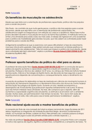 CONFEF 6
                                                                           CLIPPING 77

Fonte: Portal MEC

Os benefícios da musculação na adolescência
Desde que seja feita com a orientação de profissionais capacitados, prática não traz prejuízos
para a saúde dos jovens

São Paulo - Ao contrário do que muita gente pensa, a prática não traz prejuízos para a saúde
dos jovens, desde que seja feita com a orientação de profissionais capacitados. Na
adolescência surgem as inseguranças com relação ao corpo e a aparência. Nessa fase muitos
jovens decidem recorrer à musculação em busca da forma física perfeita. A malhação tornou-se
então uma atividade procurada cada vez mais cedo. O desejo de ingressar em uma academia
para a prática da modalidade gera dúvidas nos pais, que não sabem se a atividade pode trazer
problemas para a saúde dos filhos.

Antigamente acreditava-se que os exercícios com pesos dificultariam a fase do crescimento,
mas esse mito já está superado. Hoje existem estudos que comprovam os fatores positivos no
desenvolvimento dos adolescentes. “Não há nada que impeça a prática da musculação, desde
que a atividade seja bem orientada”, explica o professor Ricardo Roberti [CREF 070940-G/SP], da
Academia Equilíbrio ABC.

Fonte: Exame

Professor aponta benefícios da prática do vôlei para os alunos
O professor de educação física Danilo Abdala [CREF 001390-G/ES] tem a convicção de que a
prática do esporte aumenta a capacidade cognitiva e resulta em benefícios à vida dos
estudantes. Professor e técnico de voleibol, há 27 anos, no câmpus de Vitória do Instituto Federal
de Educação, Ciência e Tecnologia do Espírito Santo, ele discorda da tese segundo a qual o
esporte provoca dispersão de concentração e, consequentemente, reduz o rendimento nos
estudos.

A posição do professor foi defendida na tese de mestrado em ciências do movimento humano A
Associação do Treinamento Desportivo e o Rendimento Educativo dos Alunos do Centro Federal
de Educação Tecnológica do Espírito Santo. Durante um ano, Abdala acompanhou o
desempenho de 70 estudantes que praticavam esportes rotineiramente e de outros 70 alunos
que não tinham interesse nessa atividade. Na tese, ele comprova que o esporte, além de
aumentar a capacidade cognitiva dos estudantes, os estimula a se envolver com o ambiente
escolar. Muitas vezes, por permanecerem mais tempo na escola. “Se o aluno tem aulas de
manhã e treina à noite, não volta para casa à tarde; permanece na biblioteca”, explica.

Fonte: Portal MEC

Título nacional ajuda escola a mostrar benefícios da prática
A conquista do título de vice-campeã de futsal na etapa nacional dos Jogos Escolares de 2011
deixou orgulhosos os integrantes da Unidade Escolar Raul Sérgio, de ensino fundamental e
médio, no município de Simões, sudeste do Piauí. Pela primeira vez, o estado passava à etapa
final nacional dos jogos e subia da primeira divisão para a divisão especial. (...)

Na visão do professor Tarcísio Alves Carvalho [CREF 000695-G/PI], conquistar títulos com a equipe
é motivo não apenas de orgulho. Significa compromisso, competência, e empenho de todos. “O
 
