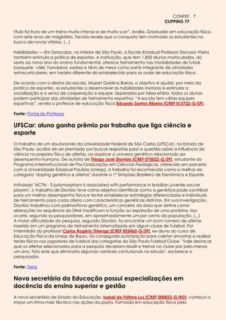 CONFEF 7
                                                                          CLIPPING 77

título foi fruto de um treino muito intenso e de muito suor”, avalia. Graduado em educação física,
com sete anos de magistério, Tarcísio revela que a conquista tem motivado os estudantes na
busca de novas vitórias. (...)

Habilidades — Em Sorocaba, no interior de São Paulo, a Escola Estadual Professor Dionysio Vieira
também estimula a prática de esportes. A instituição, que tem 1.850 alunos matriculados, do
sexto ao nono ano do ensino fundamental, oferece treinamento nas modalidades de futsal,
basquete, vôlei, handebol, xadrez e tênis de mesa como parte integrante de atividades
extracurriculares, em horário diferente do estabelecido para as aulas de educação física.

De acordo com o diretor da escola, Mozart Galdino Barros, o objetivo é ajudar, por meio da
prática de esportes, os estudantes a desenvolver as habilidades motoras e estimular a
socialização e o senso de cooperação e equipe. Separados por faixa etária, todos os alunos
podem participar das atividades de treinamento esportivo. “A escola tem várias equipes
esportivas”, revela o professor de educação física Eduardo Santos Ribeiro [CREF 015722-G/SP].

Fonte: Portal do Professor

UFSCar: aluno ganha prêmio por trabalho que liga ciência e
esporte
O trabalho de um doutorando da Universidade Federal de São Carlos (UFSCar), no Estado de
São Paulo, acaba de ser premiado por buscar respostas para a questão sobre a influência da
ciência no preparo físico de atletas, ao explorar o universo genético relacionado ao
desempenho humano. De autoria de Thiago José Dionísio [CREF 075022-G/SP], estudante do
Programa Interinstitucional de Pós-Graduação em Ciências Fisiológicas, oferecido em parceria
com a Universidade Estadual Paulista (Unesp), o trabalho foi reconhecido como o melhor da
categoria "doping genético e atletas" durante o 1º Simpósio Brasileiro de Genômica e Esporte.

Intitulado "ACTN - 3 polymorphism is associated with performance in brazilian juvenile soccer
players", o trabalho de Dionísio teve como objetivo identificar como a genética pode contribuir
para um melhor desempenho físico e tentar estabelecer estratégias diferenciadas e individuais
de treinamento para cada atleta com características genéticas distintas. Em sua investigação,
Dionísio trabalhou com polimorfismo genético, um conceito da área que define como
alterações na sequência do DNA modificam a função ou expressão de uma proteína. Isso
ocorre, segundo os pesquisadores, em aproximadamente um por cento da população. (...)
A maior dificuldade da pesquisa, segundo Dionísio, foi encontrar um bom número de atletas
inserido em um programa de treinamento sistematizado em algum clube de futebol. Por
intermédio do professor Carlos Rogério Thiengo [CREF 055460-G/SP], ex-aluno do curso de
Educação Física da Unesp de Bauru, foi conseguida autorização para coletar amostras e realizar
testes físicos nos jogadores de futebol das categorias do São Paulo Futebol Clube. "Vale destacar
que os atletas selecionados para a pesquisa deveriam residir e treinar no clube por pelo menos
um ano, fato este que eliminaria algumas variáveis confusionais no estudo", esclarece o
pesquisador.

Fonte: Terra

Nova secretária da Educação possui especializações em
docência do ensino superior e gestão
A nova secretária de Estado da Educação, Isabel de Fátima Luz [CREF 000853-G/RO], começa a
impor um ritmo mais técnico nas ações da pasta. Formada em educação física pela
 