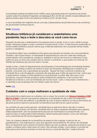 CONFEF 8
                                                                         CLIPPING 77

Universidade Federal do Espírito Santo (UFES), possui pós-graduação em docência do ensino
superior pelas Faculdades Integradas Jacarepaguá (FIJ), do Rio de Janeiro e especialização em
gestão pública pelo Centro de Liderança Pública (CLP), de São Paulo.

A nova secretária tem trajetória de ser uma das colaboradoras de primeira hora e da confiança
do governador Confúcio Moura.

Fonte: O Nortão

Estudiosos britânicos já consideram o sedentarismo uma
pandemia; faça o teste e descubra se você corre riscos
Ninguém duvida que o sedentarismo traz prejuízos para a saúde, e isso a curto, médio e longo
prazos. Pesquisas surgem a todo o momento comprovando o fato. A mais recente, publicada na
revista médica britânica Lancet, estima que a falta de exercícios vem causando tantas mortes
quanto o tabagismo.

Os estudiosos dizem que o problema é tão grave que deveria ser tratado com uma pandemia.
Também, não é para menos: a inatividade é responsável por uma em cada dez mortes por
enfermidades como problemas cardíacos, diabetes e câncer de mama ou colorretal. E mais:
estima-se que um terço dos adultos não se mexam o suficiente, o que resulta na morte de 5,3
milhões de indivíduos por ano em todo o mundo.

Moisés Cohen, chefe do Departamento de Ortopedia e Traumatologia da Universidade Federal
de São Paulo (Unifesp e diretor do Instituto Cohen de Ortopedia, Reabilitação e Medicina do
Esporte, concorda com a gravidade da questão. “Apesar de todo o estímulo à prática da
atividade física e da divulgação constante das sequelas que a falta de exercício traz, vemos que
o sedentarismo chegou a níveis epidêmicos na população mundial. Não diria que é uma
pandemia, mas sem dúvida podemos arriscar falando em epidemia. O ser humano tem
tendência à inércia e, com as facilidades do mundo atual – carro, computador, smartphones –,
a verdade é que as pessoas têm se mexido cada vez menos.”

Fonte: UOL

Cuidados com o corpo melhoram a qualidade de vida
Educadora física alerta para os cuidados com o corpo. De acordo com Simone Castellano [CREF
006116-G/MG], é preciso que pessoas adequem as atividades do dia-a-dia com exercícios
físicos, com o intuito de melhorar a qualidade de vida. É preciso destinar ao menos 30 minutos do
dia para praticar exercício pensando nos benefícios que ele traz ao corpo humano.

Ao contrário do que muitos pensam, atividade física e exercícios físicos não têm o mesmo
significado. De acordo com Simone, atividade física é toda e qualquer atividade que a pessoa
realiza diariamente, sem necessariamente precisar ser monitorada e acompanhada. Já o
exercício físico é toda prática sistematizada e desenvolvida pela pessoa, como, por exemplo,
uma caminhada de 30 minutos regularmente.

“Mas, se a pessoa deseja ter os benefícios do exercício físico regular, é preciso ter um
planejamento, uma organização, para que seja feito semanalmente. Em termos de atividade
física, é importante que a pessoa incorpore hábitos de vida saudáveis, optando por práticas que
podem contribuir para o bem-estar do corpo. São atitudes simples, como deixar o controle de
lado para evitar de ficar sentado na hora de trocar o canal de televisão”, explica Simone,
 
