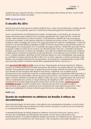 CONFEF 9
                                                                         CLIPPING 77

ressaltando que, segundo estudos, o tempo sentado prediz vários fatores de risco, como morte
súbita e doenças cardiovasculares.

Fonte: Jornal da Manhã

O desafio Rio-2016
Diante do anúncio pelo governo federal do Bolsa Ouro, verba mensal destinada a atletas de alto
rendimento, fica a questão: apenas o investimento financeiro garantirá medalhas ao País?

Com o encerramento da Olimpíada de Londres, foi disparado o cronômetro de uma prova
ainda mais árdua para o Brasil do que a própria organização dos Jogos de 2016, no Rio de
Janeiro. Além de terminar as obras no prazo, o País enfrenta o desafio de marcar presença
constante nos pódios, e não apenas aplaudir os visitantes de outras nações. Como anfitriões, os
brasileiros terão o privilégio de contar com vaga garantida em todas as modalidades. A meta do
governo e do Comitê Olímpico Brasileiro (COB) é a mesma: ficar entre os dez primeiros países no
ranking geral. Na comparação com o resultado dos jogos londrinos, o Brasil teria que pelo menos
se igualar a Itália e Coreia do Sul, ambas com 28 premiações. Para isso, o Ministério do Esporte
divulgou que irá lançar um plano de medalhas, uma série de medidas financeiras para melhorar
o desempenho nacional nos esportes de alto rendimento. Uma delas já foi anunciada. É o Bolsa
Ouro, ou Bolsa Medalha, destinado aos 20 melhores atletas em suas modalidades, que poderão
se candidatar a bolsas mensais de R$ 5 a R$ 15 mil. A verba, segundo o ministro do Esporte, Aldo
Rebelo, será entregue diretamente aos esportistas, sem passar por confederações ou pelo COB,
para que eles possam contratar nutricionistas, preparadores físicos e técnicos.(...)

Para Davi Poit [CREF 000517-G/SP], autor do livro “Organização de Eventos Esportivos” (Editora
Phorte), as maiores potências mundiais do esporte não brilham nos pódios apenas com talentos
isolados. Para garimpar potenciais, os países de ponta investem pesado em educação, caminho
que deveria ter sido traçado pelo Brasil há mais tempo. Trabalhar com os atletas que já
apresentaram bons resultados e permitir a participação deles em competições internacionais é a
recomendação do especialista, diante do prazo curto de 2016. “Se iniciarmos uma política séria
agora, teremos melhores resultados em 2020 ou 2024. Mas como chegamos perto de vencer em
várias modalidades em Londres, é viável obtermos 30 medalhas no Rio”, afirma Poit. O vice-
presidente do Conselho Regional de Educação Física do Rio de Janeiro, André Fernandes
[CREF000013-G/RJ], também acredita que o esporte precisa estar vinculado à política
educacional, mas sugere a criação de uma campanha de caça-talentos para 2016. “Para
algumas modalidades há tempo suficiente para formarmos campeões”, diz Fernandes.

Fonte: Istoé

Queda de rendimento no atletismo de Brasília é reflexo da
desvalorização
Segunda reportagem da série sobre a decadência da modalidade em Brasília e no país mostra
que a falta de qualificação profissional contribui ainda mais para a ausência de novos talentos
e, consequentemente, de resultados

A representatividade do Distrito Federal no atletismo nacional é tanta que, mesmo com o
fracasso da modalidade nas Olimpíadas de Londres, um dos raros sinais positivos saiu
exatamente daqui. O fundista brasiliense Marílson dos Santos, em belíssima prova, terminou na
quinta posição na maratona e, por muito pouco, não conquistou a sonhada medalha. (...)
 