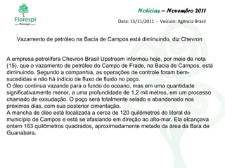 Notícias  – Novembro 2011 Data: 15/11/2011  -  Veículo: Agência Brasil A empresa petrolífera Chevron Brasil Upstream informou hoje, por meio de nota (15), que o vazamento de petróleo do Campo de Frade, na Bacia de Campos, está diminuindo. Segundo a companhia, as operações de controle foram bem-sucedidas e não há indício de fluxo de fluido no poço. O óleo continua vazando para o fundo do oceano, mas em uma quantidade significativamente menor, a uma profundidade de 1,2 mil metros, em um processo chamado de exsudação. O poço será totalmente selado e abandonado nos próximos dias, com sua posterior cimentação. A mancha de óleo está localizada a cerca de 120 quilômetros do litoral do município de Campos e está se afastando em direção ao alto-mar. Ela alcançava ontem 163 quilômetros quadrados, aproximadamente metade da área da Baía de Guanabara. Vazamento de petróleo na Bacia de Campos está diminuindo, diz Chevron 