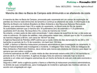 Notícias  – Novembro 2011 Data: 18/11/2011 -  Veículo: Agência Brasil A mancha de óleo na Bacia de Campos, provocada pelo vazamento em um campo de exploração de petróleo da Chevron está diminuindo de tamanho e continua se afastando da costa. A informação é da Marinha do Brasil e do Instituto Brasileiro do Meio Ambiente e dos Recursos Naturais Renováveis (Ibama), que sobrevoaram hoje (18) a região do vazamento, no litoral norte do Rio de Janeiro. As autoridades estimam que a mancha tem 18 quilômetros (km) de extensão e 11,8 quilômetros quadrados (km²) de área. Na terça-feira (15), a área da mancha era 13 km². No entanto, a maior parte do óleo está concentrada 1 metro abaixo da superfície do mar, e não pode ser vista no sobrevoo. Os dados de satélites, mais adequados nesse caso, indicam que no dia 14 a extensão da mancha chegava a 68 km, com cerca de 160 km² de área. A Agência Nacional de Petróleo (ANP) estima que a vazão média de óleo derramado foi de 200 a 330 barris/dia no período de 8 a 15 de novembro. Um barril tem 159 litros. A ANP, o Ibama e a Marinha instauraram processos administrativos para investigação do vazamento. A Polícia Federal também está investigando o incidente. O delegado Fábio Scliar, chefe da Delegacia de Meio Ambiente e Patrimônio Histórico, deve intimar pelo menos seis diretores da Chevron para depor na semana que vem sobre o acidente. Conforme estimativas da ANP, a vazão média de óleo derramado estaria entre 200 e 330 barris/dia no período de 8 a 15 de novembro. A agência divulgou fotos do sobrevoo realizado hoje no local do acidente e um vídeo com imagens submarinas de um trecho da fenda do solo por onde está ocorrendo o vazamento. Segundo a ANP, tanto a agência quanto o Ibama e a Marinha já instauraram processos administrativos, no âmbito de suas competências, para investigação do incidente e aplicação das medidas cabíveis, de acordo com a legislação em vigor.   Mancha de óleo na Bacia de Campos está diminuindo e se afastando da costa  