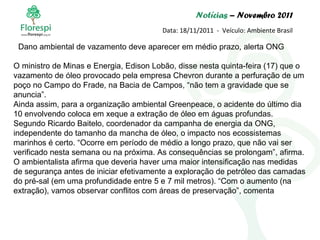 Notícias  – Novembro 2011 Data: 18/11/2011  -  Veículo: Ambiente Brasil O ministro de Minas e Energia, Edison Lobão, disse nesta quinta-feira (17) que o vazamento de óleo provocado pela empresa Chevron durante a perfuração de um poço no Campo do Frade, na Bacia de Campos, “não tem a gravidade que se anuncia”.  Ainda assim, para a organização ambiental Greenpeace, o acidente do último dia 10 envolvendo coloca em xeque a extração de óleo em águas profundas. Segundo Ricardo Baitelo, coordenador da campanha de energia da ONG, independente do tamanho da mancha de óleo, o impacto nos ecossistemas marinhos é certo. “Ocorre em período de médio a longo prazo, que não vai ser verificado nesta semana ou na próxima. As consequências se prolongam”, afirma. O ambientalista afirma que deveria haver uma maior intensificação nas medidas de segurança antes de iniciar efetivamente a exploração de petróleo das camadas do pré-sal (em uma profundidade entre 5 e 7 mil metros). “Com o aumento (na extração), vamos observar conflitos com áreas de preservação”, comenta Dano ambiental de vazamento deve aparecer em médio prazo, alerta ONG 