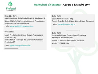 Calendário de Eventos  - Agosto e Setembro 2011 Data: 22 a 25/11 Local: Faculdade de Saúde Pública USP São Paulo- SP Nome: III Workshop Interdisciplinar de Pesquisa em Indicadores de Sustentabilidade + info:  www . wipis2011.blogspot.com ----------------------- Data: 23/11 Local:  Prédio Centenário do Colégio Piracicabano   Piracicaba (SP) Nome: Fórum Municipal dos Direitos Humanos de Piracicaba/SP  + info:  [email_address]   ----------------------- Data: 21/11 Local: ACIPI Piracicaba (SP) Nome: Reunião Ordinária de Novembro do Comdema + info:  [email_address] ----------------------- Data: 28/11 Local:Auditório do Centro Cívico (Prefeitura Municipal)  Piracicaba (SP) Nome: 2ª Reunião do Conselho da Cidade   + info:  (19)3403-1204 ----------------------- 